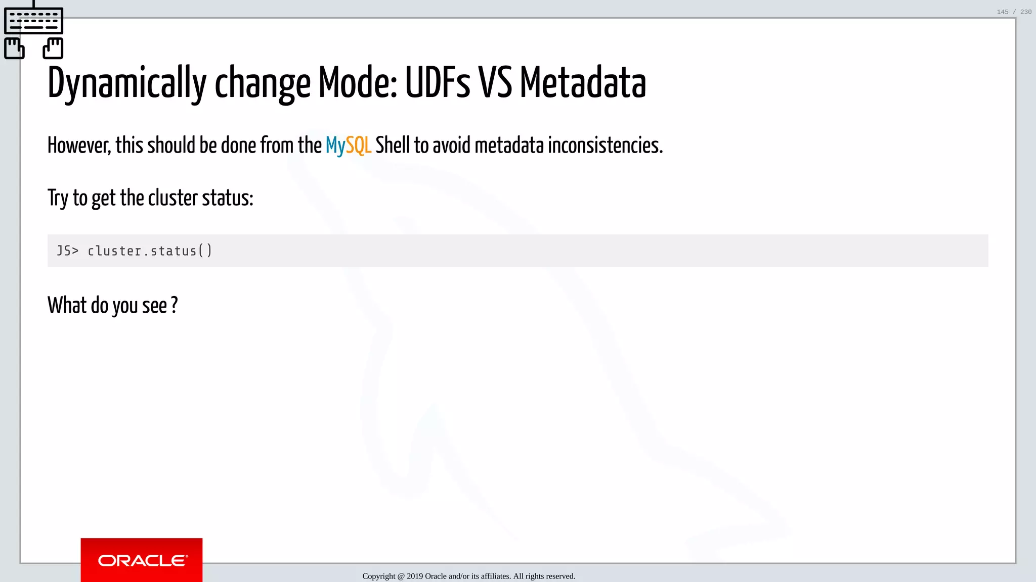 5/25/2019 MySQL InnoDB Cluster and Group Replication in a Nutshell: Hands-On Tutorial ﬁle:///home/fred/workspace/MySQL-InnoDB-Cluster---Nutshell/MySQL InnoDB Cluster - Nutshell.html#226 145/230 Dynamically change Mode: UDFs VS Metadata However, this should be done from the MySQL Shell to avoid metadata inconsistencies. Try to get the cluster status: JS> cluster.status() What do you see ? Copyright @ 2019 Oracle and/or its affiliates. All rights reserved. 145 / 230 
