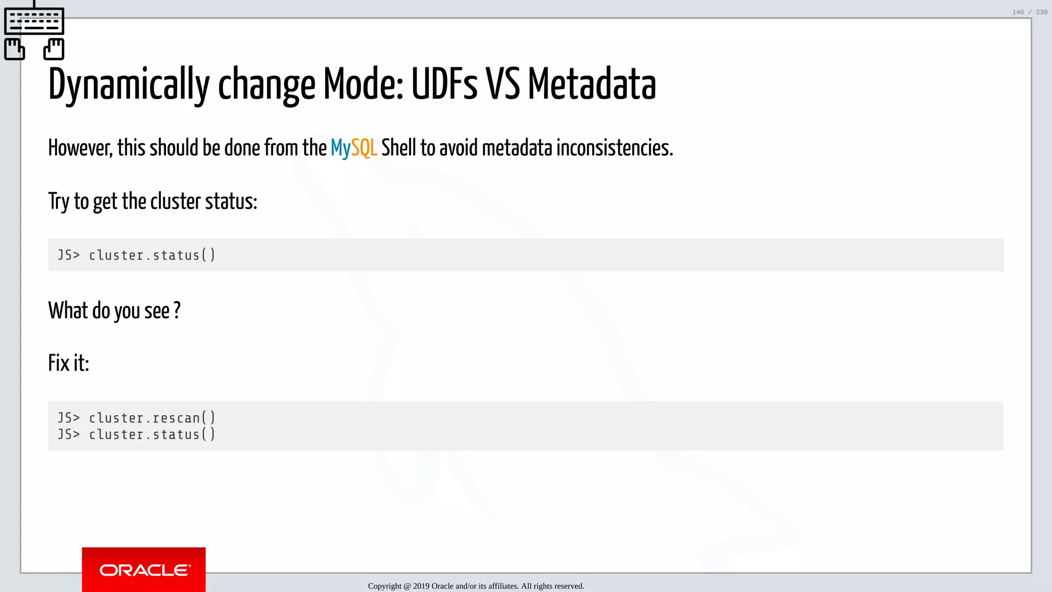 5/25/2019 MySQL InnoDB Cluster and Group Replication in a Nutshell: Hands-On Tutorial ﬁle:///home/fred/workspace/MySQL-InnoDB-Cluster---Nutshell/MySQL InnoDB Cluster - Nutshell.html#226 146/230 Dynamically change Mode: UDFs VS Metadata However, this should be done from the MySQL Shell to avoid metadata inconsistencies. Try to get the cluster status: JS> cluster.status() What do you see ? Fix it: JS> cluster.rescan() JS> cluster.status() Copyright @ 2019 Oracle and/or its affiliates. All rights reserved. 146 / 230 
