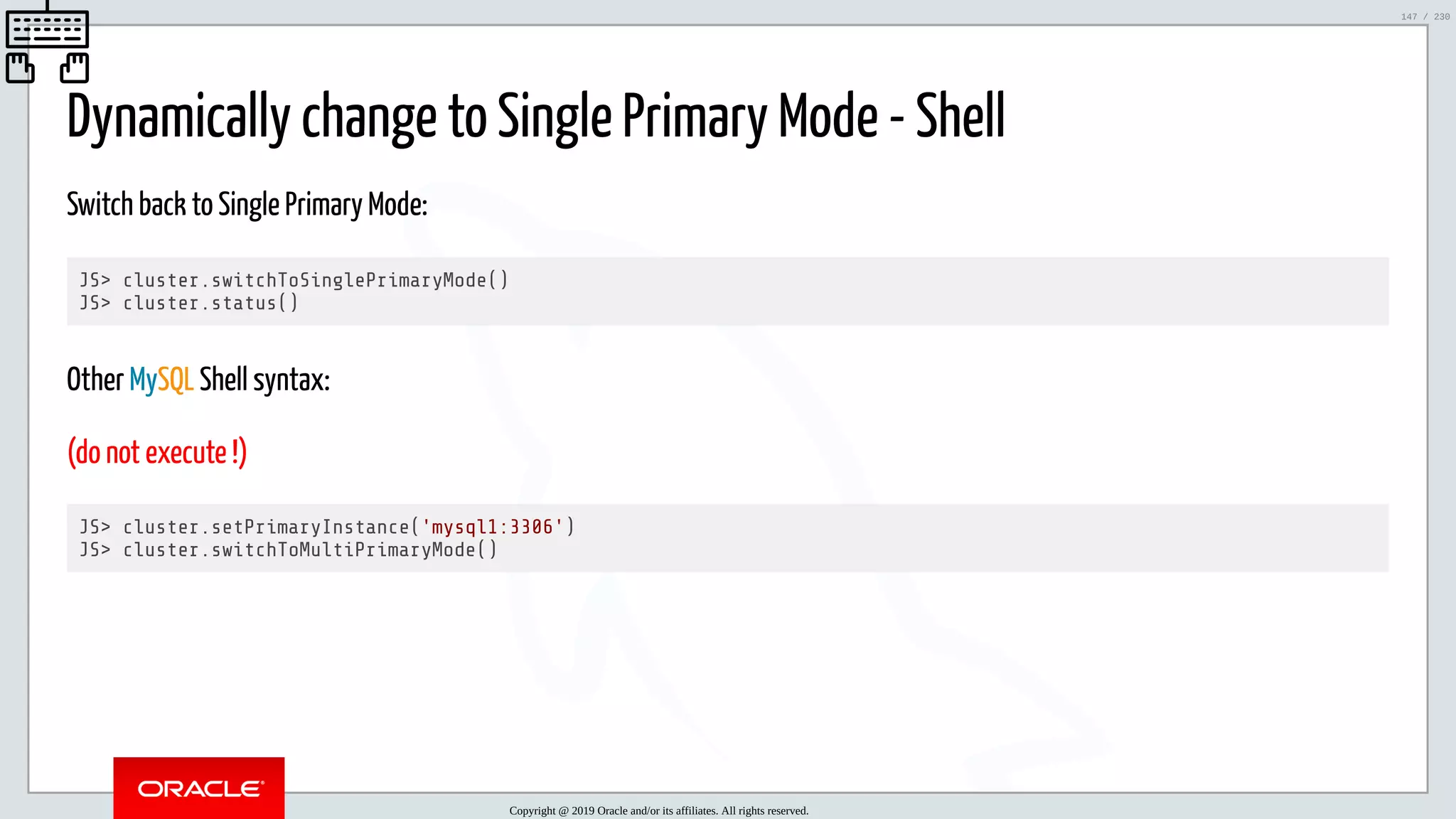 5/25/2019 MySQL InnoDB Cluster and Group Replication in a Nutshell: Hands-On Tutorial ﬁle:///home/fred/workspace/MySQL-InnoDB-Cluster---Nutshell/MySQL InnoDB Cluster - Nutshell.html#226 147/230 Dynamically change to Single Primary Mode - Shell Switch back to Single Primary Mode: JS> cluster.switchToSinglePrimaryMode() JS> cluster.status() Other MySQL Shell syntax: (do not execute !) JS> cluster.setPrimaryInstance('mysql1:3306') JS> cluster.switchToMultiPrimaryMode() Copyright @ 2019 Oracle and/or its affiliates. All rights reserved. 147 / 230 