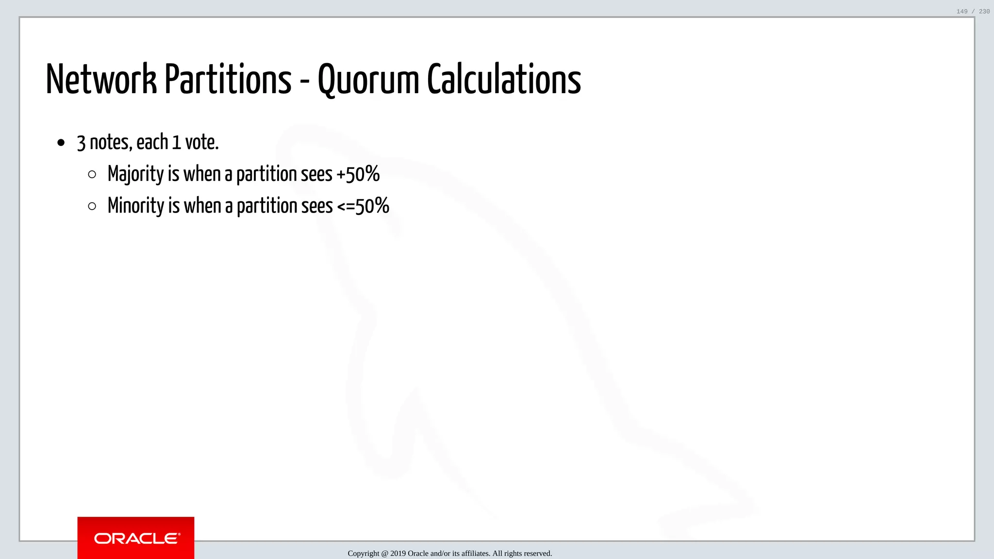 5/25/2019 MySQL InnoDB Cluster and Group Replication in a Nutshell: Hands-On Tutorial ﬁle:///home/fred/workspace/MySQL-InnoDB-Cluster---Nutshell/MySQL InnoDB Cluster - Nutshell.html#226 149/230 Network Partitions - Quorum Calculations 3 notes, each 1 vote. Majority is when a partition sees +50% Minority is when a partition sees <=50% Copyright @ 2019 Oracle and/or its affiliates. All rights reserved. 149 / 230 
