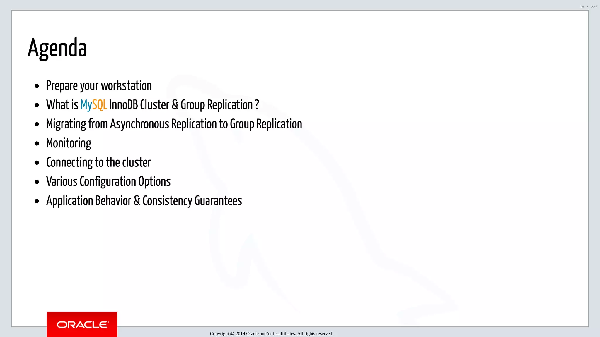 5/25/2019 MySQL InnoDB Cluster and Group Replication in a Nutshell: Hands-On Tutorial ﬁle:///home/fred/workspace/MySQL-InnoDB-Cluster---Nutshell/MySQL InnoDB Cluster - Nutshell.html#226 15/230 Agenda Prepare your workstation What is MySQL InnoDB Cluster & Group Replication ? Migrating from Asynchronous Replication to Group Replication Monitoring Connecting to the cluster Various Configuration Options Application Behavior & Consistency Guarantees Copyright @ 2019 Oracle and/or its affiliates. All rights reserved. 15 / 230 