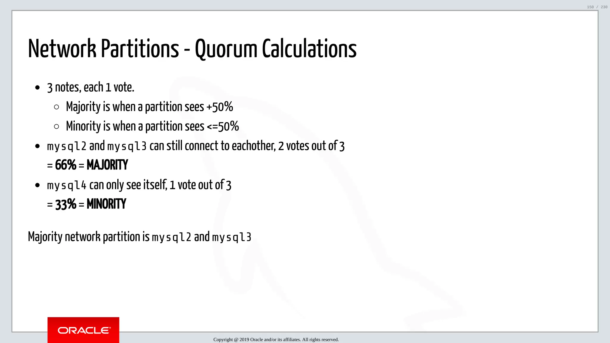 5/25/2019 MySQL InnoDB Cluster and Group Replication in a Nutshell: Hands-On Tutorial ﬁle:///home/fred/workspace/MySQL-InnoDB-Cluster---Nutshell/MySQL InnoDB Cluster - Nutshell.html#226 150/230 Network Partitions - Quorum Calculations 3 notes, each 1 vote. Majority is when a partition sees +50% Minority is when a partition sees <=50% mysql2 and mysql3 can still connect to eachother, 2 votes out of 3 = 66% = MAJORITY mysql4 can only see itself, 1 vote out of 3 = 33% = MINORITY Majority network partition is mysql2 and mysql3 Copyright @ 2019 Oracle and/or its affiliates. All rights reserved. 150 / 230 