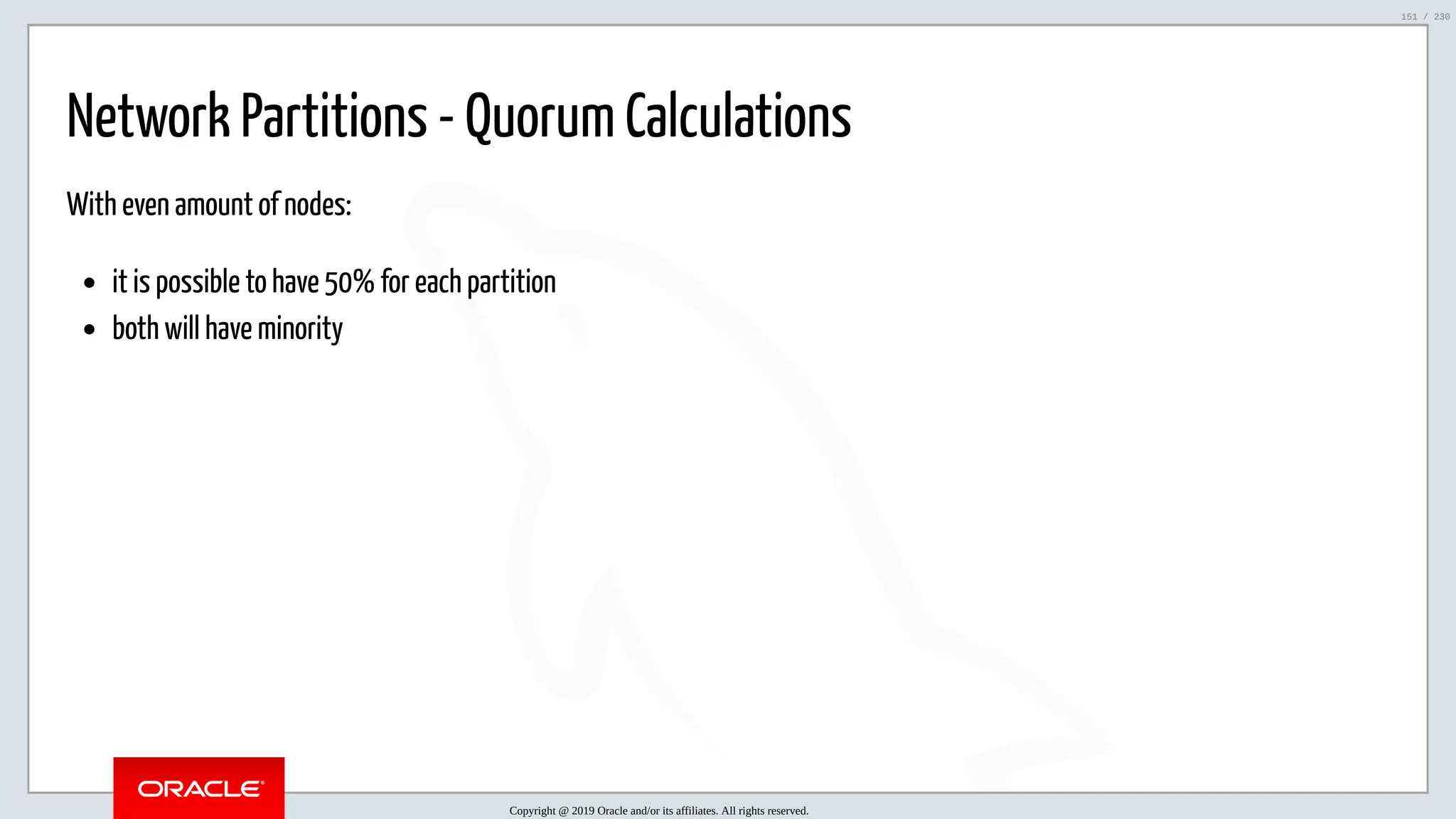 5/25/2019 MySQL InnoDB Cluster and Group Replication in a Nutshell: Hands-On Tutorial ﬁle:///home/fred/workspace/MySQL-InnoDB-Cluster---Nutshell/MySQL InnoDB Cluster - Nutshell.html#226 151/230 Network Partitions - Quorum Calculations With even amount of nodes: it is possible to have 50% for each partition both will have minority Copyright @ 2019 Oracle and/or its affiliates. All rights reserved. 151 / 230 