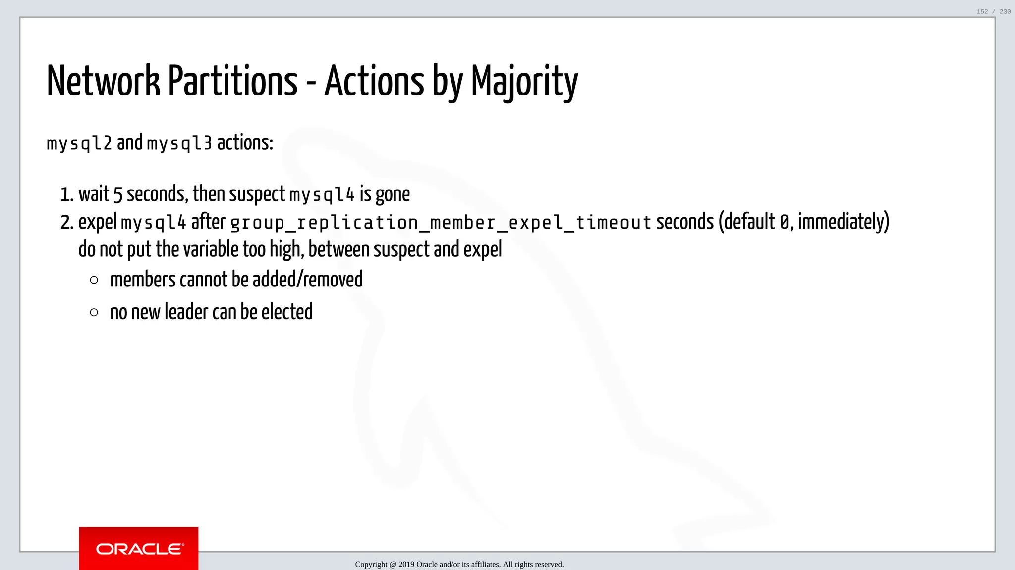 5/25/2019 MySQL InnoDB Cluster and Group Replication in a Nutshell: Hands-On Tutorial ﬁle:///home/fred/workspace/MySQL-InnoDB-Cluster---Nutshell/MySQL InnoDB Cluster - Nutshell.html#226 152/230 Network Partitions - Actions by Majority mysql2 and mysql3 actions: 1. wait 5 seconds, then suspect mysql4 is gone 2. expel mysql4 after group_replication_member_expel_timeout seconds (default 0, immediately) do not put the variable too high, between suspect and expel members cannot be added/removed no new leader can be elected Copyright @ 2019 Oracle and/or its affiliates. All rights reserved. 152 / 230 