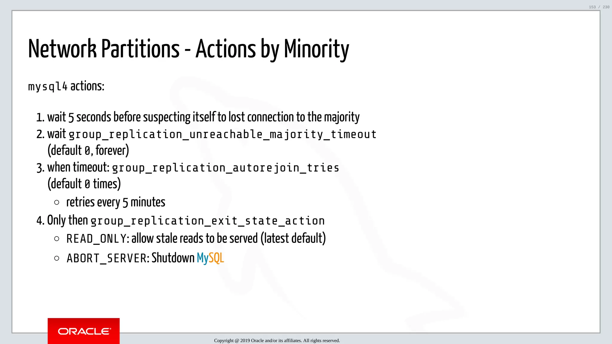5/25/2019 MySQL InnoDB Cluster and Group Replication in a Nutshell: Hands-On Tutorial ﬁle:///home/fred/workspace/MySQL-InnoDB-Cluster---Nutshell/MySQL InnoDB Cluster - Nutshell.html#226 153/230 Network Partitions - Actions by Minority mysql4 actions: 1. wait 5 seconds before suspecting itself to lost connection to the majority 2. wait group_replication_unreachable_majority_timeout (default 0, forever) 3. when timeout: group_replication_autorejoin_tries (default 0 times) retries every 5 minutes 4. Only then group_replication_exit_state_action READ_ONLY: allow stale reads to be served (latest default) ABORT_SERVER: Shutdown MySQL Copyright @ 2019 Oracle and/or its affiliates. All rights reserved. 153 / 230 