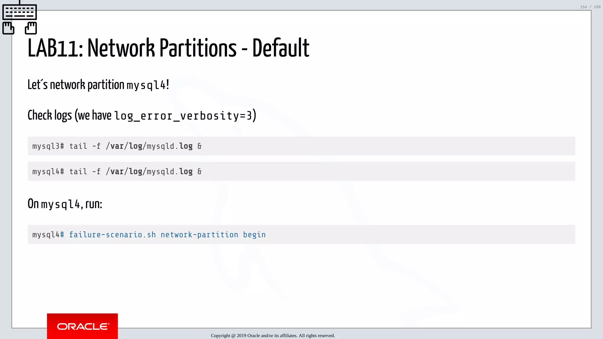 5/25/2019 MySQL InnoDB Cluster and Group Replication in a Nutshell: Hands-On Tutorial ﬁle:///home/fred/workspace/MySQL-InnoDB-Cluster---Nutshell/MySQL InnoDB Cluster - Nutshell.html#226 154/230 LAB11: Network Partitions - Default Let´s network partition mysql4! Check logs (we have log_error_verbosity=3) mysql3# tail -f /var/log/mysqld.log & mysql4# tail -f /var/log/mysqld.log & On mysql4, run: mysql4# failure-scenario.sh network-partition begin Copyright @ 2019 Oracle and/or its affiliates. All rights reserved. 154 / 230 