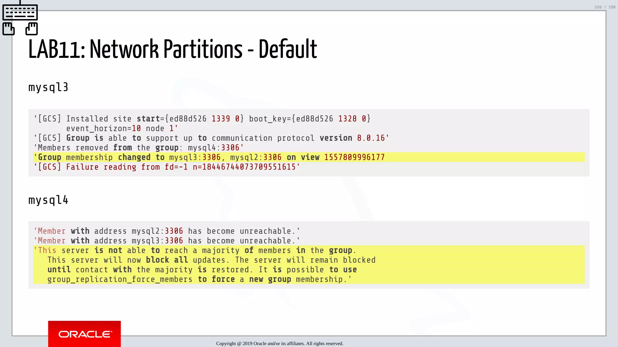 5/25/2019 MySQL InnoDB Cluster and Group Replication in a Nutshell: Hands-On Tutorial ﬁle:///home/fred/workspace/MySQL-InnoDB-Cluster---Nutshell/MySQL InnoDB Cluster - Nutshell.html#226 155/230 LAB11: Network Partitions - Default mysql3 '[GCS] Installed site start={ed88d526 1339 0} boot_key={ed88d526 1328 0} event_horizon=10 node 1' '[GCS] Group is able to support up to communication protocol version 8.0.16' 'Members removed from the group: mysql4:3306' 'Group membership changed to mysql3:3306, mysql2:3306 on view 1557809996177 '[GCS] Failure reading from fd=-1 n=18446744073709551615' mysql4 'Member with address mysql2:3306 has become unreachable.' 'Member with address mysql3:3306 has become unreachable.' 'This server is not able to reach a majority of members in the group. This server will now block all updates. The server will remain blocked until contact with the majority is restored. It is possible to use group_replication_force_members to force a new group membership.' Copyright @ 2019 Oracle and/or its affiliates. All rights reserved. 155 / 230 