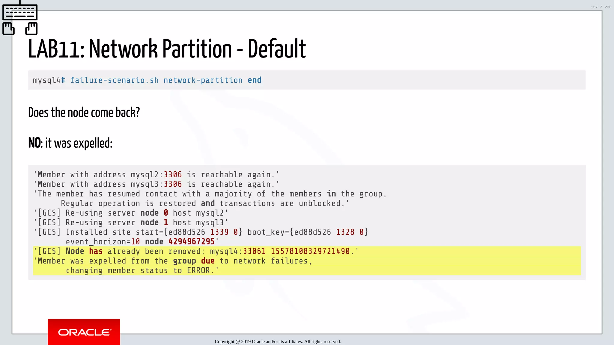 5/25/2019 MySQL InnoDB Cluster and Group Replication in a Nutshell: Hands-On Tutorial ﬁle:///home/fred/workspace/MySQL-InnoDB-Cluster---Nutshell/MySQL InnoDB Cluster - Nutshell.html#226 157/230 LAB11: Network Partition - Default mysql4# failure-scenario.sh network-partition end Does the node come back? NO: it was expelled: 'Member with address mysql2:3306 is reachable again.' 'Member with address mysql3:3306 is reachable again.' 'The member has resumed contact with a majority of the members in the group. Regular operation is restored and transactions are unblocked.' '[GCS] Re-using server node 0 host mysql2' '[GCS] Re-using server node 1 host mysql3' '[GCS] Installed site start={ed88d526 1339 0} boot_key={ed88d526 1328 0} event_horizon=10 node 4294967295' '[GCS] Node has already been removed: mysql4:33061 15578108329721490.' 'Member was expelled from the group due to network failures, changing member status to ERROR.' Copyright @ 2019 Oracle and/or its affiliates. All rights reserved. 157 / 230 