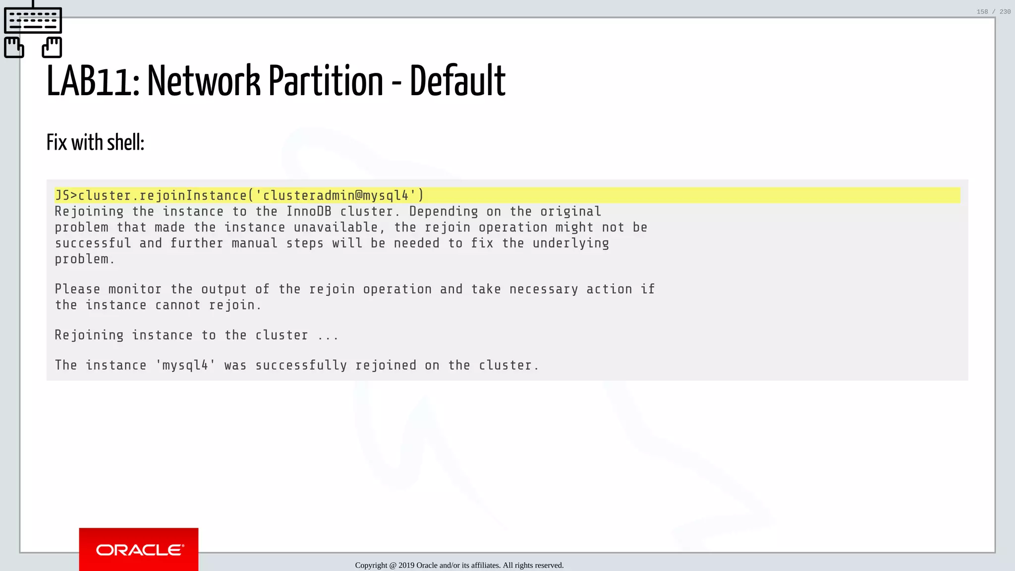 5/25/2019 MySQL InnoDB Cluster and Group Replication in a Nutshell: Hands-On Tutorial ﬁle:///home/fred/workspace/MySQL-InnoDB-Cluster---Nutshell/MySQL InnoDB Cluster - Nutshell.html#226 158/230 LAB11: Network Partition - Default Fix with shell: JS>cluster.rejoinInstance('clusteradmin@mysql4') Rejoining the instance to the InnoDB cluster. Depending on the original problem that made the instance unavailable, the rejoin operation might not be successful and further manual steps will be needed to x the underlying problem. Please monitor the output of the rejoin operation and take necessary action if the instance cannot rejoin. Rejoining instance to the cluster ... The instance 'mysql4' was successfully rejoined on the cluster. Copyright @ 2019 Oracle and/or its affiliates. All rights reserved. 158 / 230 