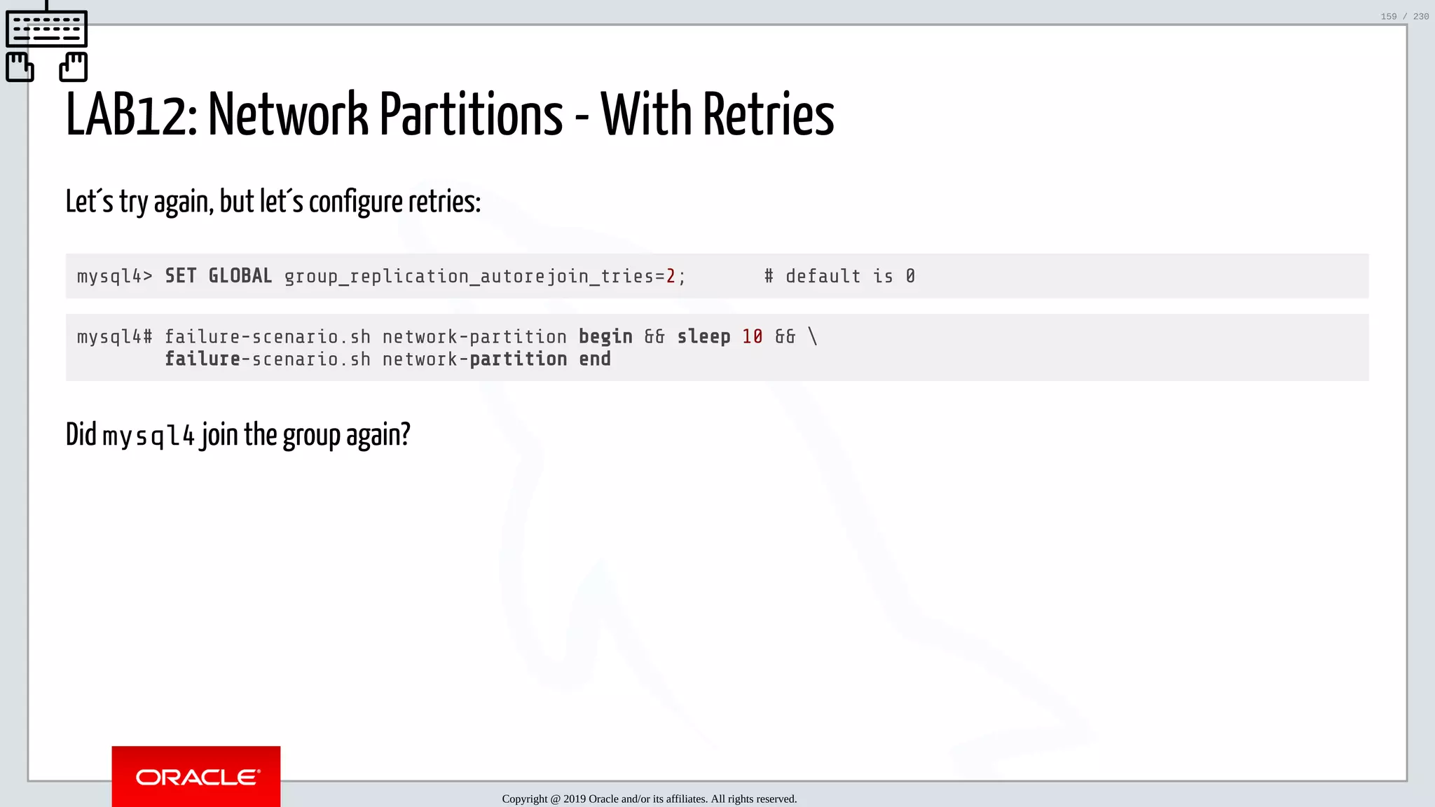 5/25/2019 MySQL InnoDB Cluster and Group Replication in a Nutshell: Hands-On Tutorial ﬁle:///home/fred/workspace/MySQL-InnoDB-Cluster---Nutshell/MySQL InnoDB Cluster - Nutshell.html#226 159/230 LAB12: Network Partitions - With Retries Let´s try again, but let´s configure retries: mysql4> SET GLOBAL group_replication_autorejoin_tries=2; # default is 0 mysql4# failure-scenario.sh network-partition begin && sleep 10 && failure-scenario.sh network-partition end Did mysql4 join the group again? Copyright @ 2019 Oracle and/or its affiliates. All rights reserved. 159 / 230 