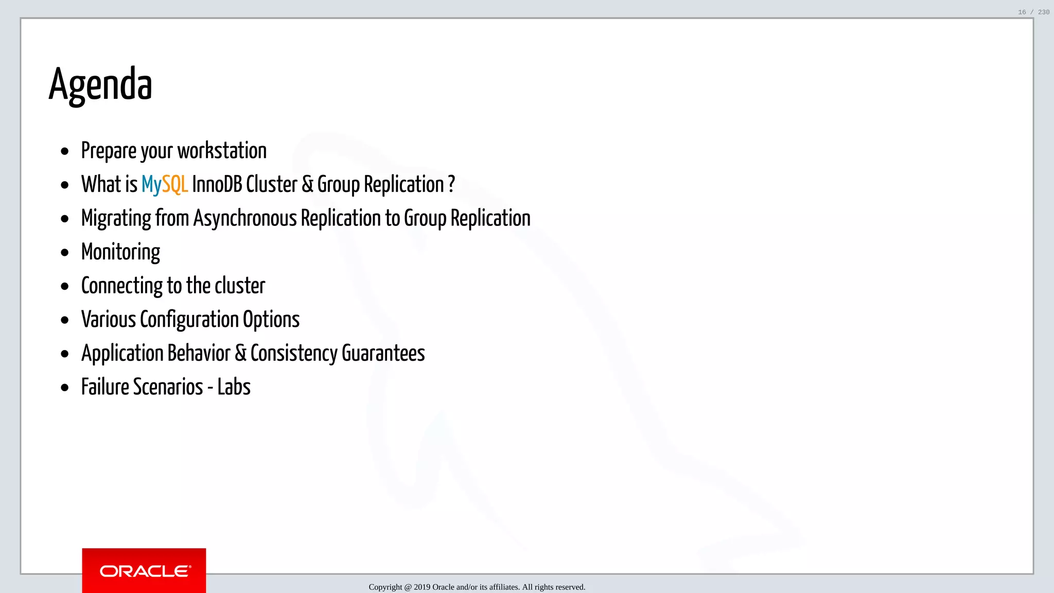 5/25/2019 MySQL InnoDB Cluster and Group Replication in a Nutshell: Hands-On Tutorial ﬁle:///home/fred/workspace/MySQL-InnoDB-Cluster---Nutshell/MySQL InnoDB Cluster - Nutshell.html#226 16/230 Agenda Prepare your workstation What is MySQL InnoDB Cluster & Group Replication ? Migrating from Asynchronous Replication to Group Replication Monitoring Connecting to the cluster Various Configuration Options Application Behavior & Consistency Guarantees Failure Scenarios - Labs Copyright @ 2019 Oracle and/or its affiliates. All rights reserved. 16 / 230 