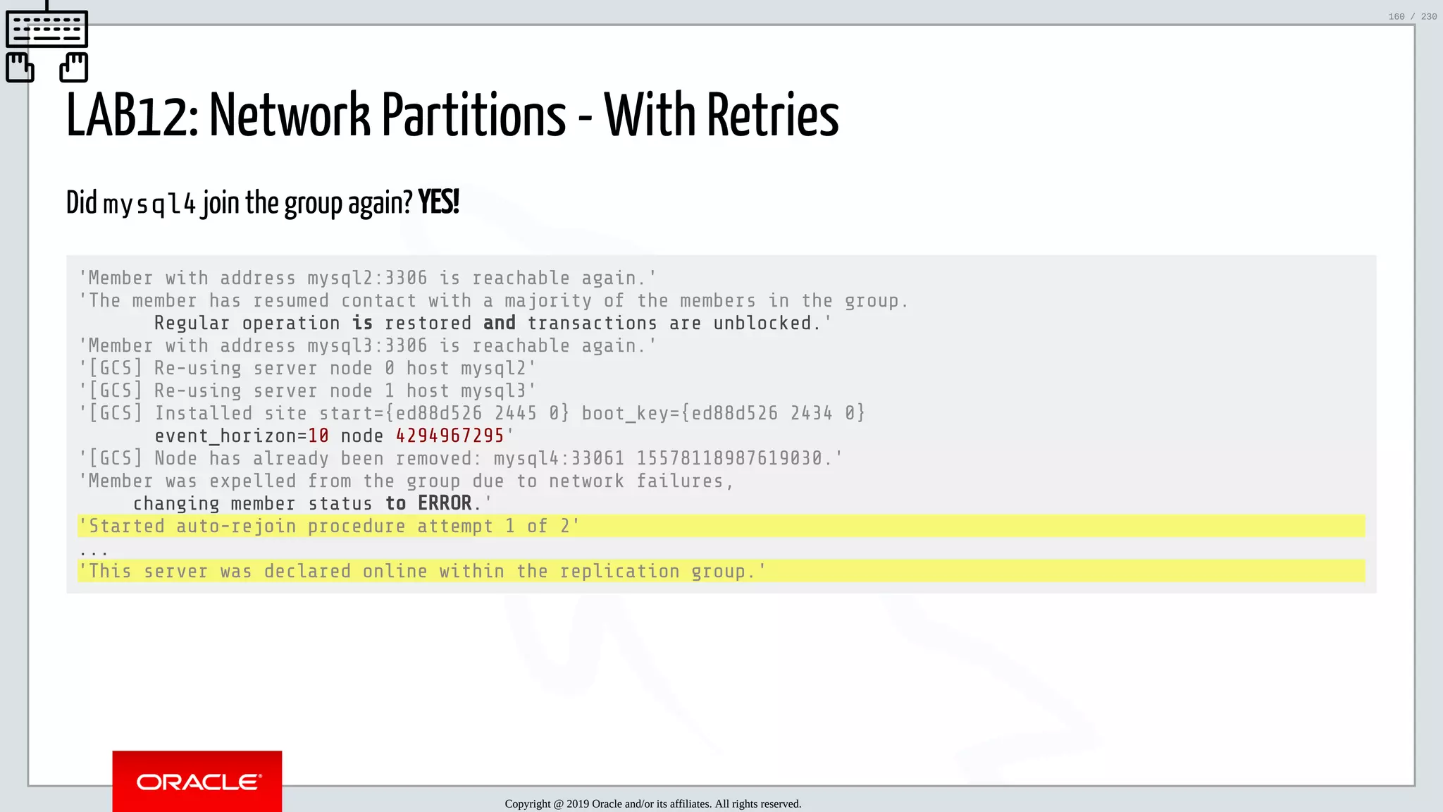 5/25/2019 MySQL InnoDB Cluster and Group Replication in a Nutshell: Hands-On Tutorial ﬁle:///home/fred/workspace/MySQL-InnoDB-Cluster---Nutshell/MySQL InnoDB Cluster - Nutshell.html#226 160/230 LAB12: Network Partitions - With Retries Did mysql4 join the group again? YES! 'Member with address mysql2:3306 is reachable again.' 'The member has resumed contact with a majority of the members in the group. Regular operation is restored and transactions are unblocked.' 'Member with address mysql3:3306 is reachable again.' '[GCS] Re-using server node 0 host mysql2' '[GCS] Re-using server node 1 host mysql3' '[GCS] Installed site start={ed88d526 2445 0} boot_key={ed88d526 2434 0} event_horizon=10 node 4294967295' '[GCS] Node has already been removed: mysql4:33061 15578118987619030.' 'Member was expelled from the group due to network failures, changing member status to ERROR.' 'Started auto-rejoin procedure attempt 1 of 2' ... 'This server was declared online within the replication group.' Copyright @ 2019 Oracle and/or its affiliates. All rights reserved. 160 / 230 