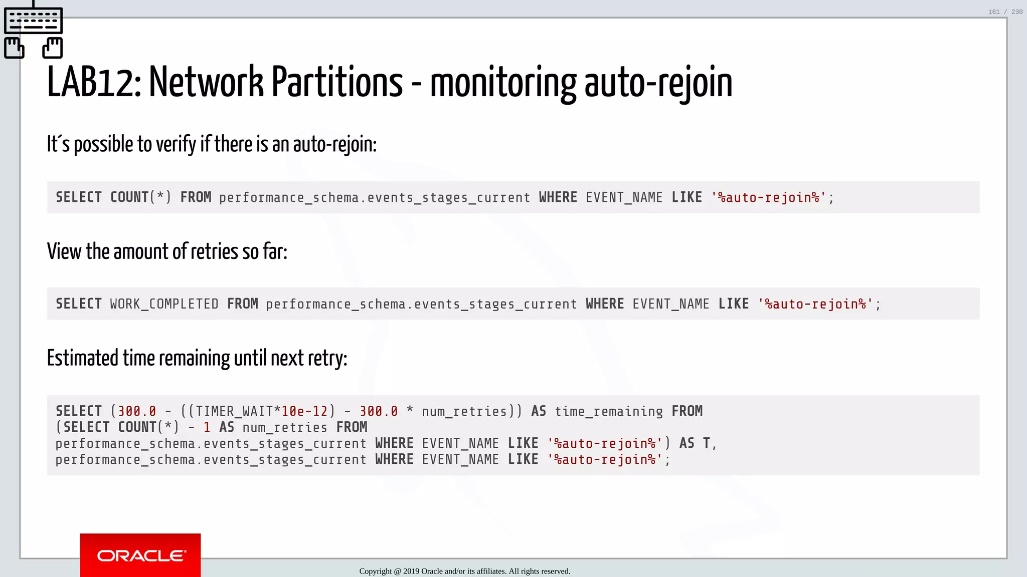 5/25/2019 MySQL InnoDB Cluster and Group Replication in a Nutshell: Hands-On Tutorial ﬁle:///home/fred/workspace/MySQL-InnoDB-Cluster---Nutshell/MySQL InnoDB Cluster - Nutshell.html#226 161/230 LAB12: Network Partitions - monitoring auto-rejoin It´s possible to verify if there is an auto-rejoin: SELECT COUNT(*) FROM performance_schema.events_stages_current WHERE EVENT_NAME LIKE '%auto-rejoin%'; View the amount of retries so far: SELECT WORK_COMPLETED FROM performance_schema.events_stages_current WHERE EVENT_NAME LIKE '%auto-rejoin%'; Estimated time remaining until next retry: SELECT (300.0 - ((TIMER_WAIT*10e-12) - 300.0 * num_retries)) AS time_remaining FROM (SELECT COUNT(*) - 1 AS num_retries FROM performance_schema.events_stages_current WHERE EVENT_NAME LIKE '%auto-rejoin%') AS T, performance_schema.events_stages_current WHERE EVENT_NAME LIKE '%auto-rejoin%'; Copyright @ 2019 Oracle and/or its affiliates. All rights reserved. 161 / 230 