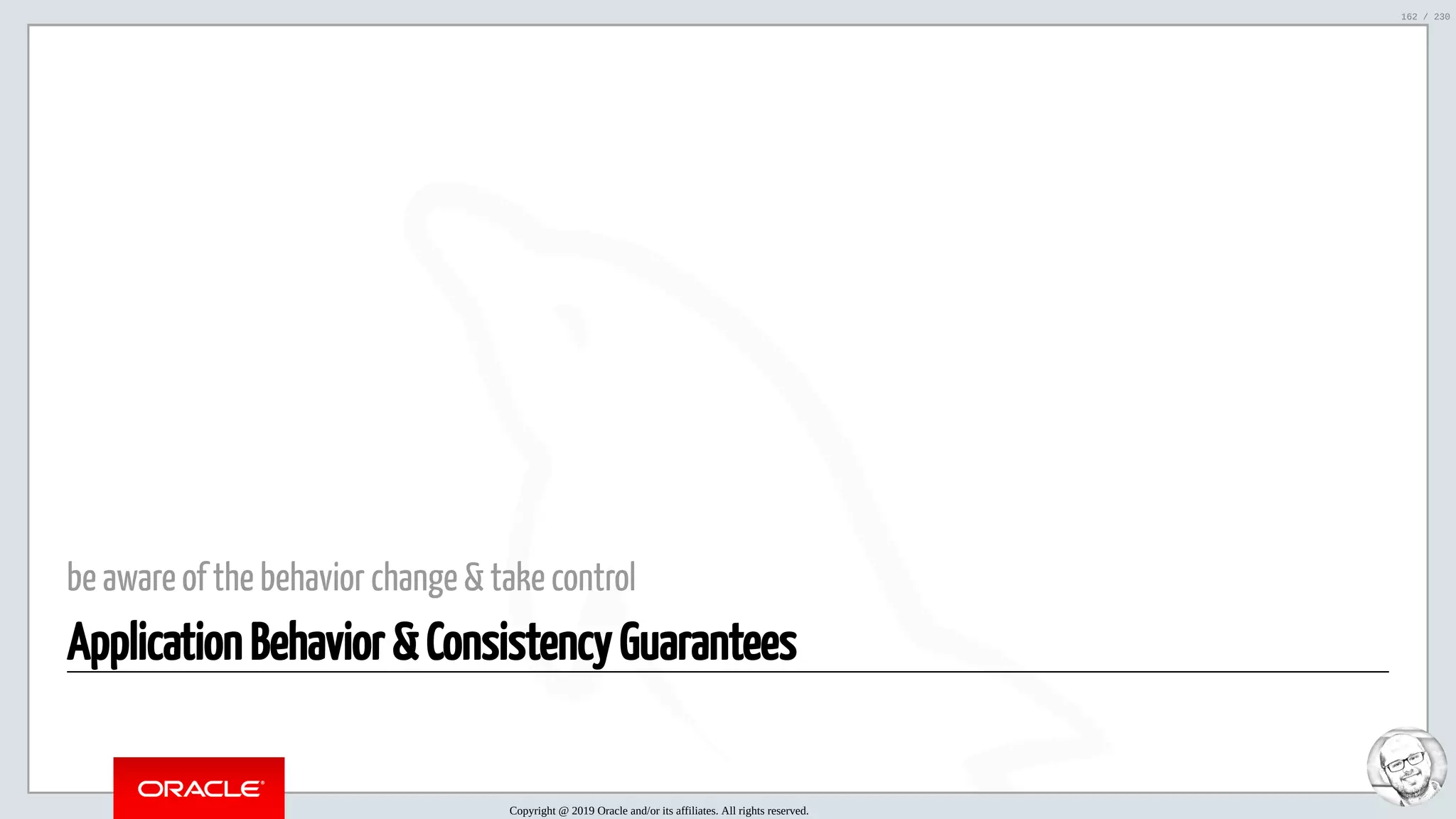 5/25/2019 MySQL InnoDB Cluster and Group Replication in a Nutshell: Hands-On Tutorial ﬁle:///home/fred/workspace/MySQL-InnoDB-Cluster---Nutshell/MySQL InnoDB Cluster - Nutshell.html#226 162/230 be aware of the behavior change & take control Application Behavior & Consistency Guarantees Copyright @ 2019 Oracle and/or its affiliates. All rights reserved. 162 / 230 