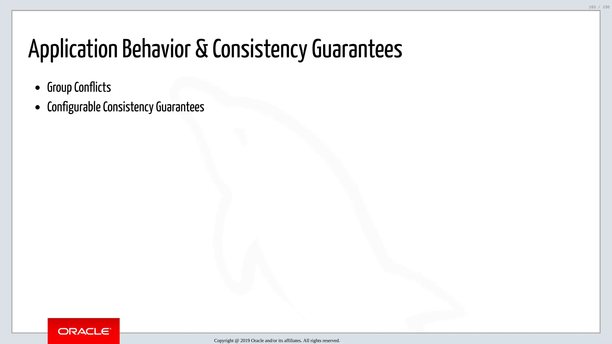 5/25/2019 MySQL InnoDB Cluster and Group Replication in a Nutshell: Hands-On Tutorial ﬁle:///home/fred/workspace/MySQL-InnoDB-Cluster---Nutshell/MySQL InnoDB Cluster - Nutshell.html#226 163/230 Application Behavior & Consistency Guarantees Group Conflicts Configurable Consistency Guarantees Copyright @ 2019 Oracle and/or its affiliates. All rights reserved. 163 / 230 