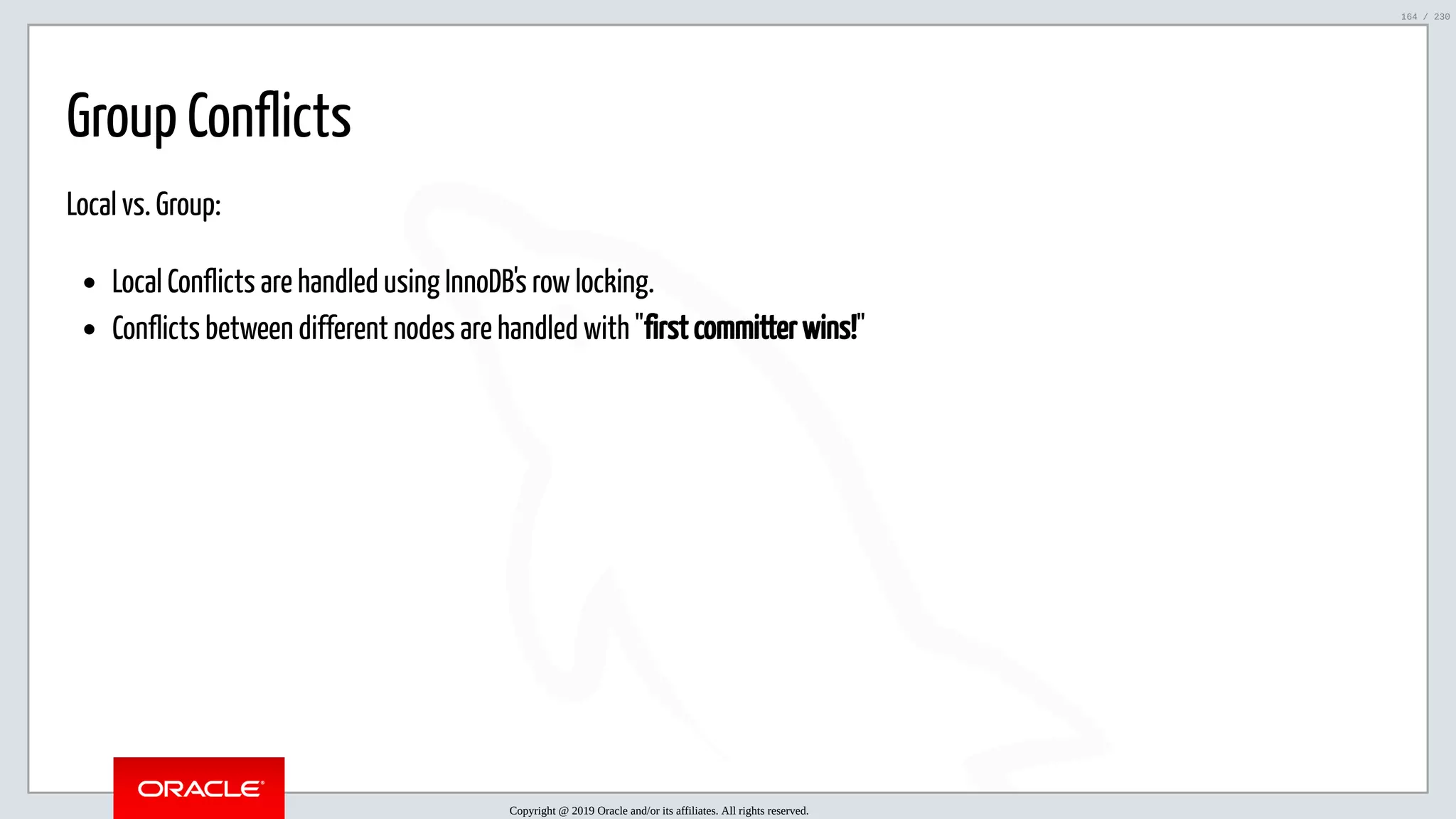 5/25/2019 MySQL InnoDB Cluster and Group Replication in a Nutshell: Hands-On Tutorial ﬁle:///home/fred/workspace/MySQL-InnoDB-Cluster---Nutshell/MySQL InnoDB Cluster - Nutshell.html#226 164/230 Group Conflicts Local vs. Group: Local Conflicts are handled using InnoDB's row locking. Conflicts between different nodes are handled with "first committer wins!" Copyright @ 2019 Oracle and/or its affiliates. All rights reserved. 164 / 230 