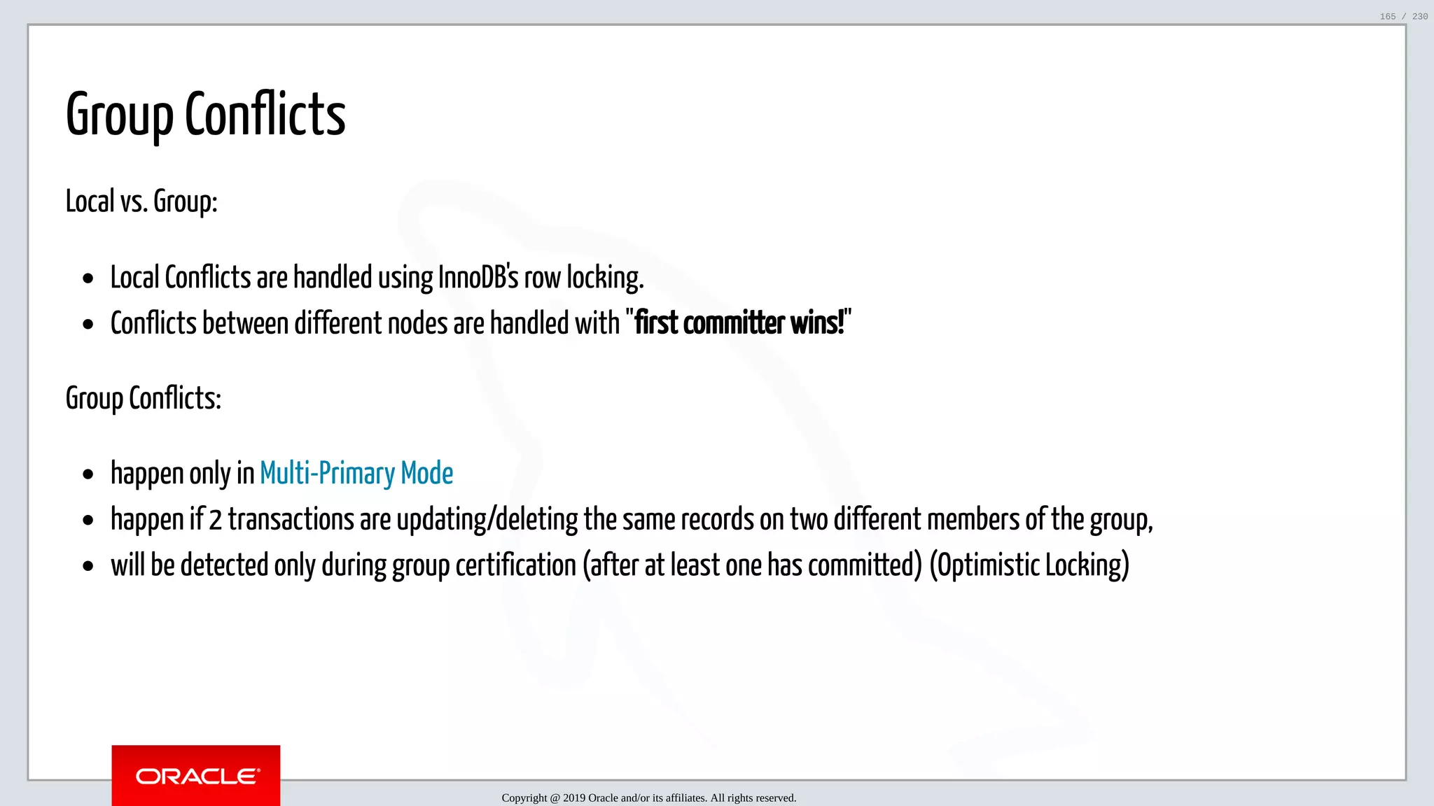 5/25/2019 MySQL InnoDB Cluster and Group Replication in a Nutshell: Hands-On Tutorial ﬁle:///home/fred/workspace/MySQL-InnoDB-Cluster---Nutshell/MySQL InnoDB Cluster - Nutshell.html#226 165/230 Group Conflicts Local vs. Group: Local Conflicts are handled using InnoDB's row locking. Conflicts between different nodes are handled with "first committer wins!" Group Conflicts: happen only in Multi-Primary Mode happen if 2 transactions are updating/deleting the same records on two different members of the group, will be detected only during group certification (after at least one has committed) (Optimistic Locking) Copyright @ 2019 Oracle and/or its affiliates. All rights reserved. 165 / 230 