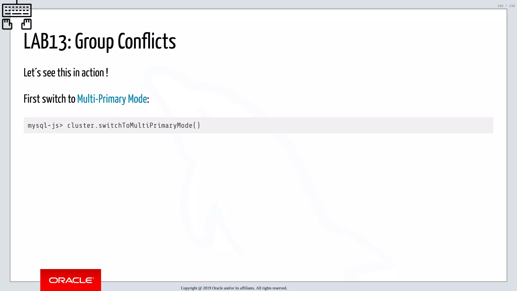 5/25/2019 MySQL InnoDB Cluster and Group Replication in a Nutshell: Hands-On Tutorial ﬁle:///home/fred/workspace/MySQL-InnoDB-Cluster---Nutshell/MySQL InnoDB Cluster - Nutshell.html#226 166/230 LAB13: Group Conflicts Let´s see this in action ! First switch to Multi-Primary Mode: mysql-js> cluster.switchToMultiPrimaryMode() Copyright @ 2019 Oracle and/or its affiliates. All rights reserved. 166 / 230 