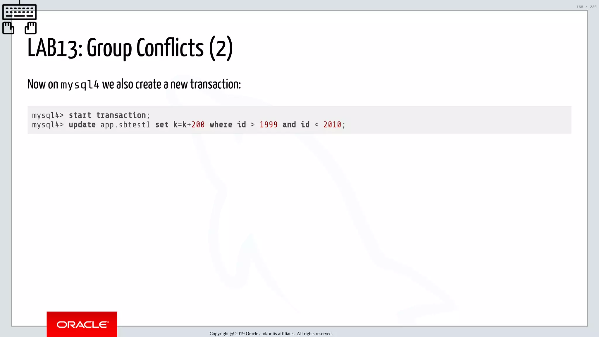 5/25/2019 MySQL InnoDB Cluster and Group Replication in a Nutshell: Hands-On Tutorial ﬁle:///home/fred/workspace/MySQL-InnoDB-Cluster---Nutshell/MySQL InnoDB Cluster - Nutshell.html#226 168/230 LAB13: Group Conflicts (2) Now on mysql4 we also create a new transaction: mysql4> start transaction; mysql4> update app.sbtest1 set k=k+200 where id > 1999 and id < 2010; Copyright @ 2019 Oracle and/or its affiliates. All rights reserved. 168 / 230 