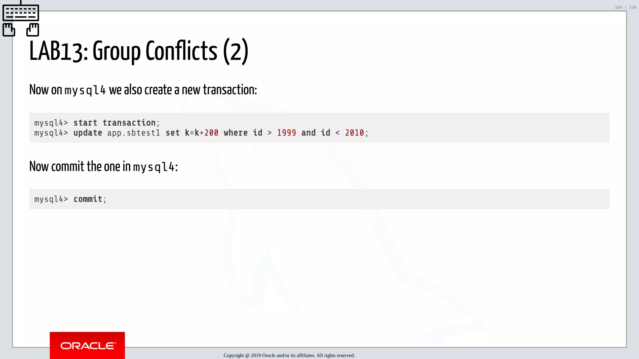 5/25/2019 MySQL InnoDB Cluster and Group Replication in a Nutshell: Hands-On Tutorial ﬁle:///home/fred/workspace/MySQL-InnoDB-Cluster---Nutshell/MySQL InnoDB Cluster - Nutshell.html#226 169/230 LAB13: Group Conflicts (2) Now on mysql4 we also create a new transaction: mysql4> start transaction; mysql4> update app.sbtest1 set k=k+200 where id > 1999 and id < 2010; Now commit the one in mysql4: mysql4> commit; Copyright @ 2019 Oracle and/or its affiliates. All rights reserved. 169 / 230 