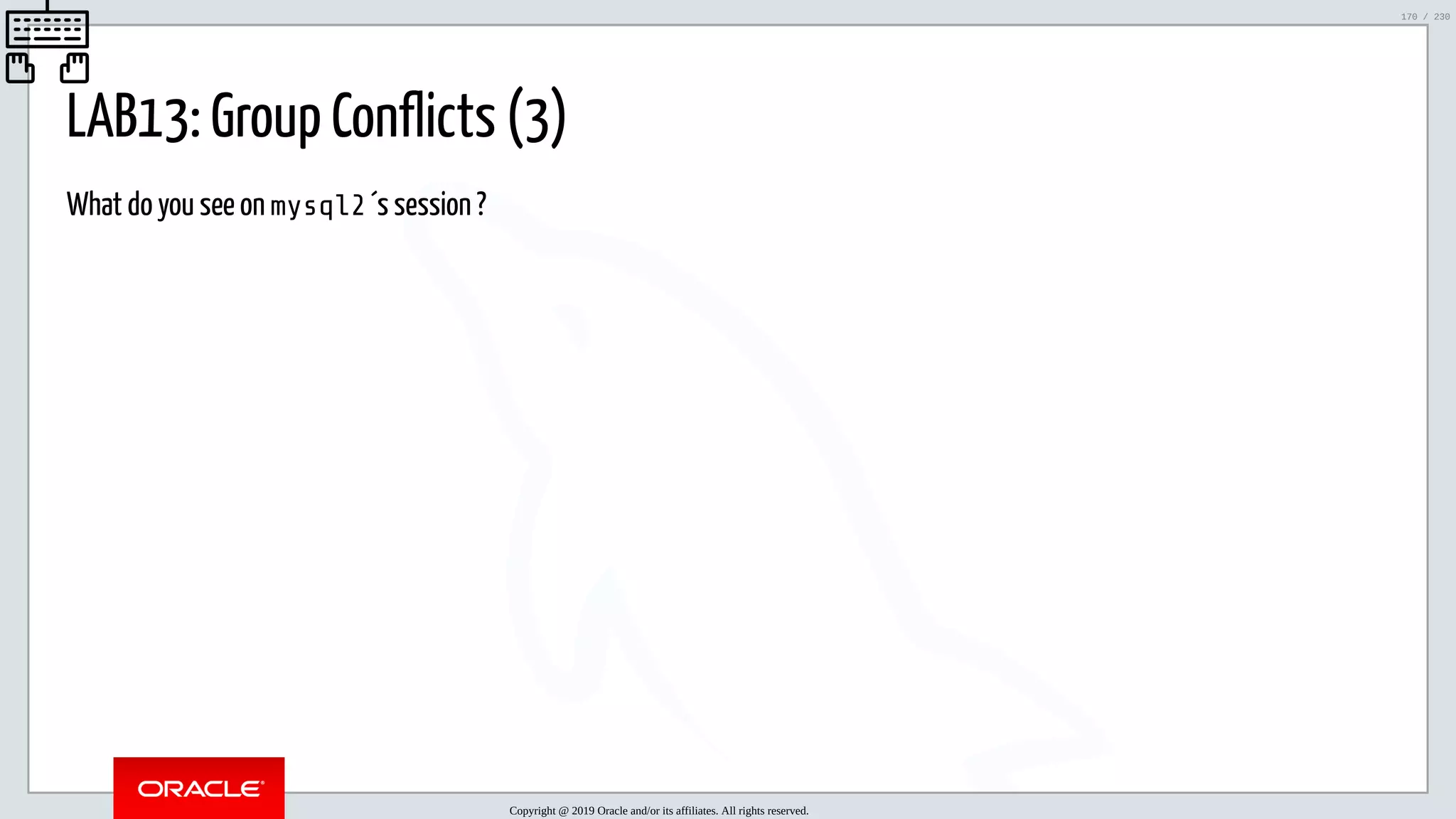 5/25/2019 MySQL InnoDB Cluster and Group Replication in a Nutshell: Hands-On Tutorial ﬁle:///home/fred/workspace/MySQL-InnoDB-Cluster---Nutshell/MySQL InnoDB Cluster - Nutshell.html#226 170/230 LAB13: Group Conflicts (3) What do you see on mysql2 ´s session ? Copyright @ 2019 Oracle and/or its affiliates. All rights reserved. 170 / 230 