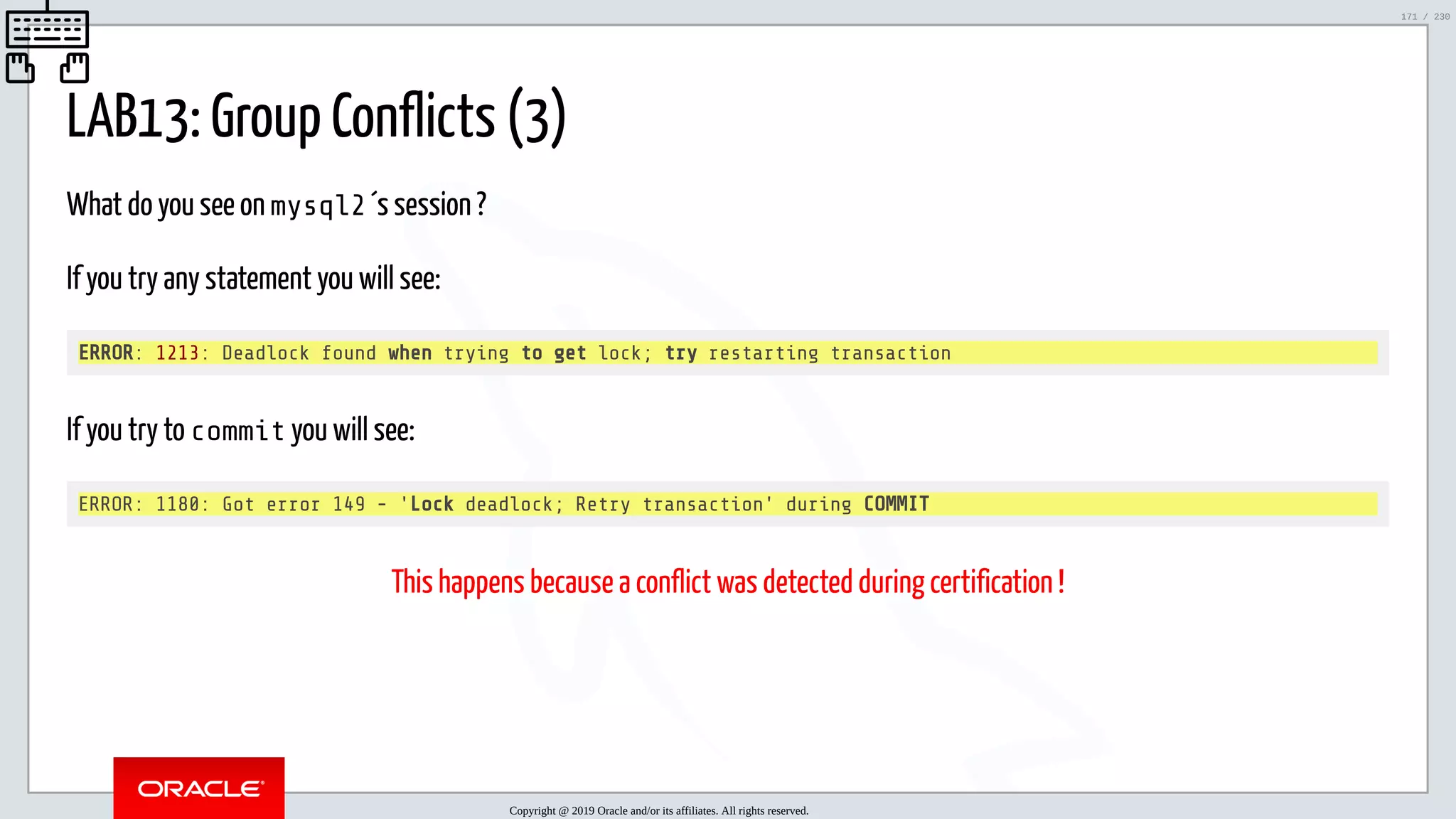 5/25/2019 MySQL InnoDB Cluster and Group Replication in a Nutshell: Hands-On Tutorial ﬁle:///home/fred/workspace/MySQL-InnoDB-Cluster---Nutshell/MySQL InnoDB Cluster - Nutshell.html#226 171/230 LAB13: Group Conflicts (3) What do you see on mysql2 ´s session ? If you try any statement you will see: ERROR: 1213: Deadlock found when trying to get lock; try restarting transaction If you try to commit you will see: ERROR: 1180: Got error 149 - 'Lock deadlock; Retry transaction' during COMMIT This happens because a conflict was detected during certification ! Copyright @ 2019 Oracle and/or its affiliates. All rights reserved. 171 / 230 