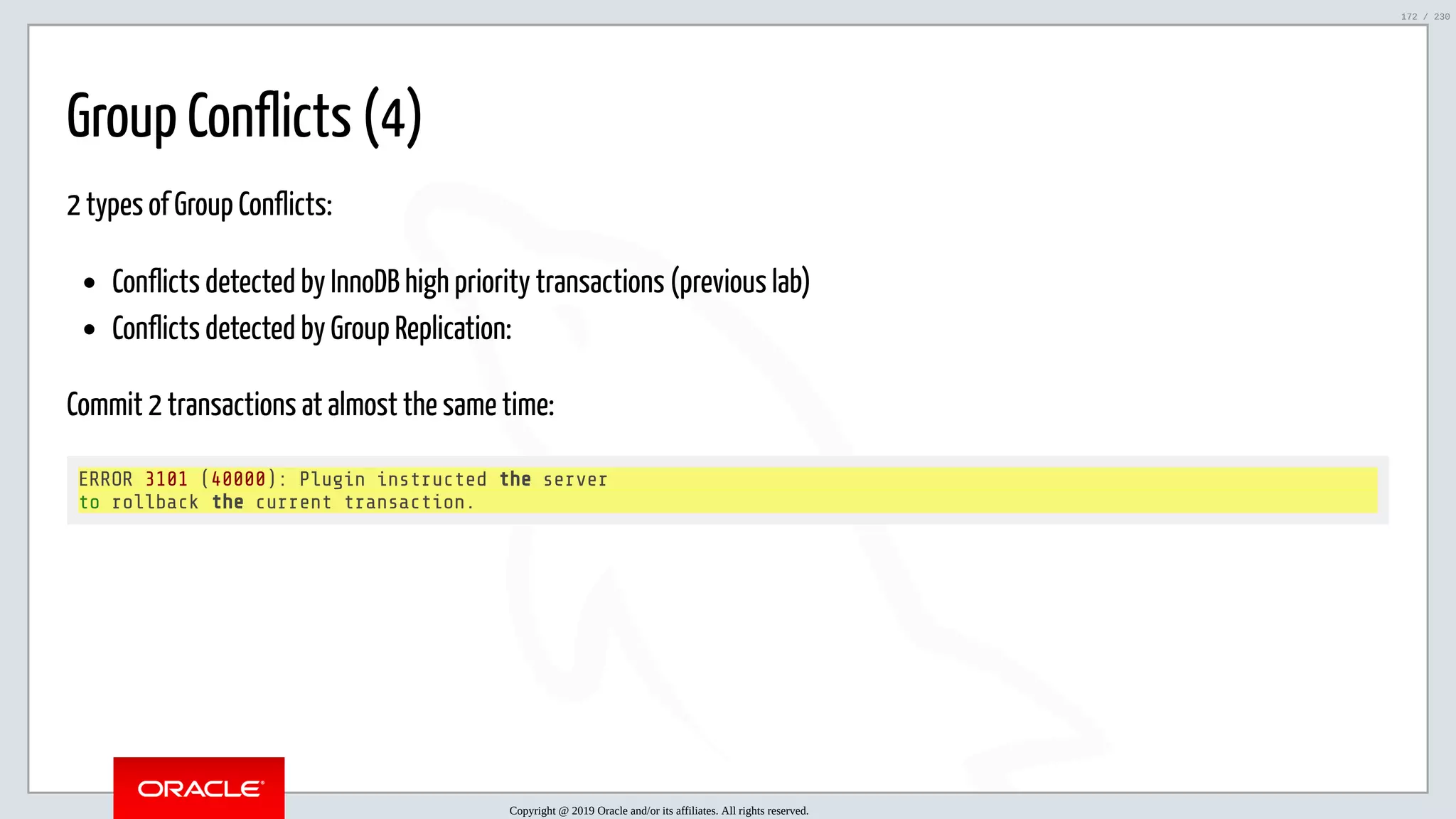 5/25/2019 MySQL InnoDB Cluster and Group Replication in a Nutshell: Hands-On Tutorial ﬁle:///home/fred/workspace/MySQL-InnoDB-Cluster---Nutshell/MySQL InnoDB Cluster - Nutshell.html#226 172/230 Group Conflicts (4) 2 types of Group Conflicts: Conflicts detected by InnoDB high priority transactions (previous lab) Conflicts detected by Group Replication: Commit 2 transactions at almost the same time: ERROR 3101 (40000): Plugin instructed the server to rollback the current transaction. Copyright @ 2019 Oracle and/or its affiliates. All rights reserved. 172 / 230 