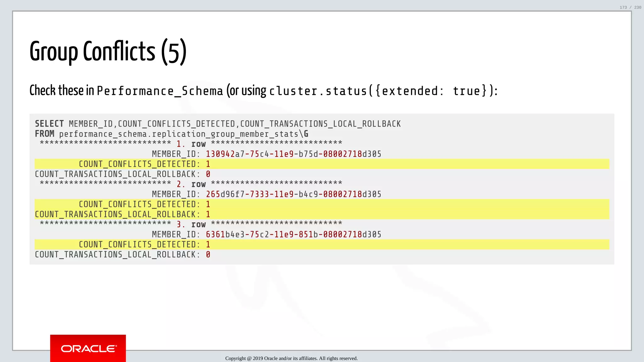 5/25/2019 MySQL InnoDB Cluster and Group Replication in a Nutshell: Hands-On Tutorial ﬁle:///home/fred/workspace/MySQL-InnoDB-Cluster---Nutshell/MySQL InnoDB Cluster - Nutshell.html#226 173/230 Group Conflicts (5) Check these in Performance_Schema (or using cluster.status({extended: true}): SELECT MEMBER_ID,COUNT_CONFLICTS_DETECTED,COUNT_TRANSACTIONS_LOCAL_ROLLBACK FROM performance_schema.replication_group_member_statsG *************************** 1. row *************************** MEMBER_ID: 130942a7-75c4-11e9-b75d-08002718d305 COUNT_CONFLICTS_DETECTED: 1 COUNT_TRANSACTIONS_LOCAL_ROLLBACK: 0 *************************** 2. row *************************** MEMBER_ID: 265d96f7-7333-11e9-b4c9-08002718d305 COUNT_CONFLICTS_DETECTED: 1 COUNT_TRANSACTIONS_LOCAL_ROLLBACK: 1 *************************** 3. row *************************** MEMBER_ID: 6361b4e3-75c2-11e9-851b-08002718d305 COUNT_CONFLICTS_DETECTED: 1 COUNT_TRANSACTIONS_LOCAL_ROLLBACK: 0 Copyright @ 2019 Oracle and/or its affiliates. All rights reserved. 173 / 230 