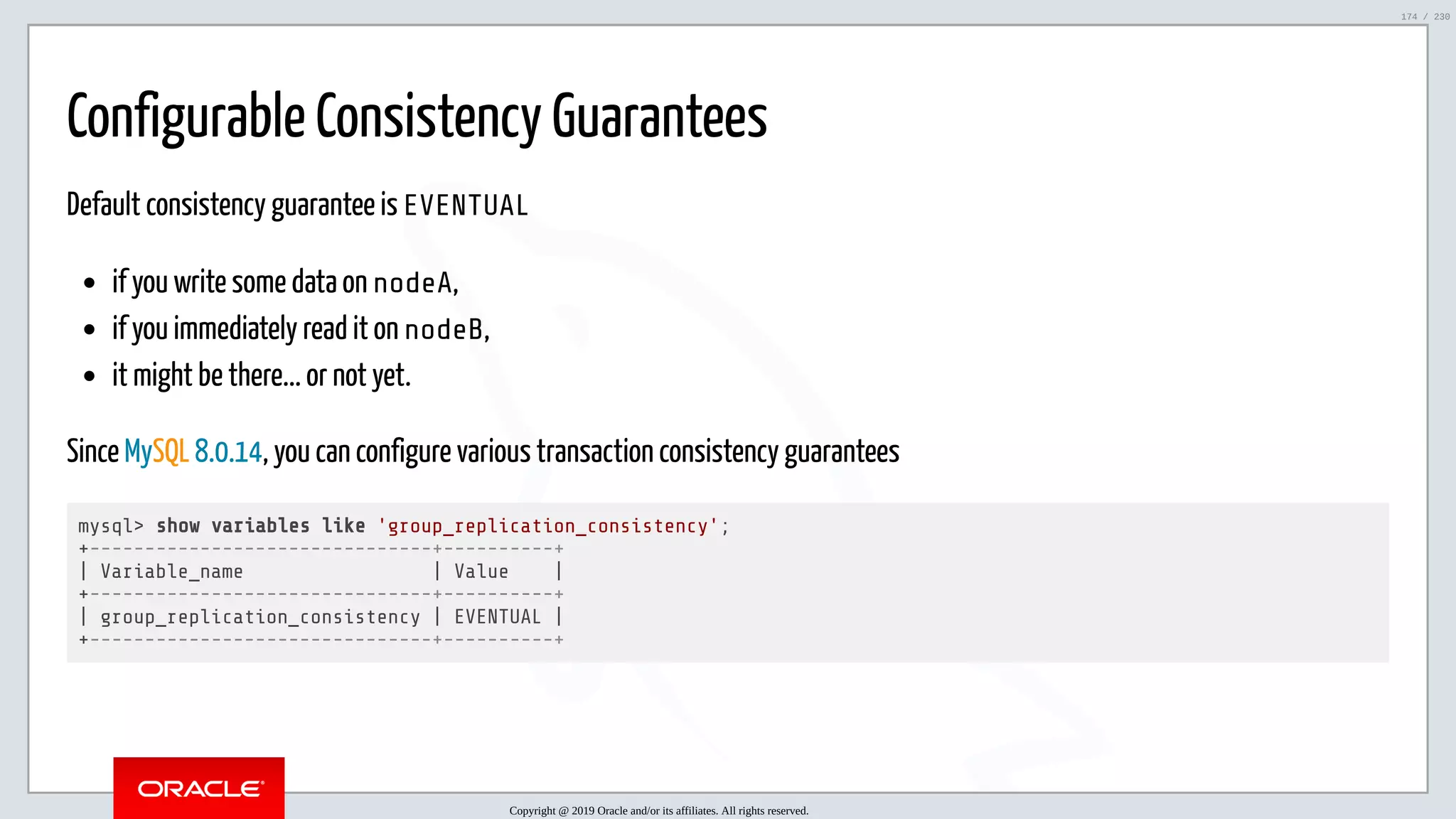5/25/2019 MySQL InnoDB Cluster and Group Replication in a Nutshell: Hands-On Tutorial ﬁle:///home/fred/workspace/MySQL-InnoDB-Cluster---Nutshell/MySQL InnoDB Cluster - Nutshell.html#226 174/230 Configurable Consistency Guarantees Default consistency guarantee is EVENTUAL if you write some data on nodeA, if you immediately read it on nodeB, it might be there... or not yet. Since MySQL 8.0.14, you can configure various transaction consistency guarantees mysql> show variables like 'group_replication_consistency'; +-------------------------------+----------+ | Variable_name | Value | +-------------------------------+----------+ | group_replication_consistency | EVENTUAL | +-------------------------------+----------+ Copyright @ 2019 Oracle and/or its affiliates. All rights reserved. 174 / 230 
