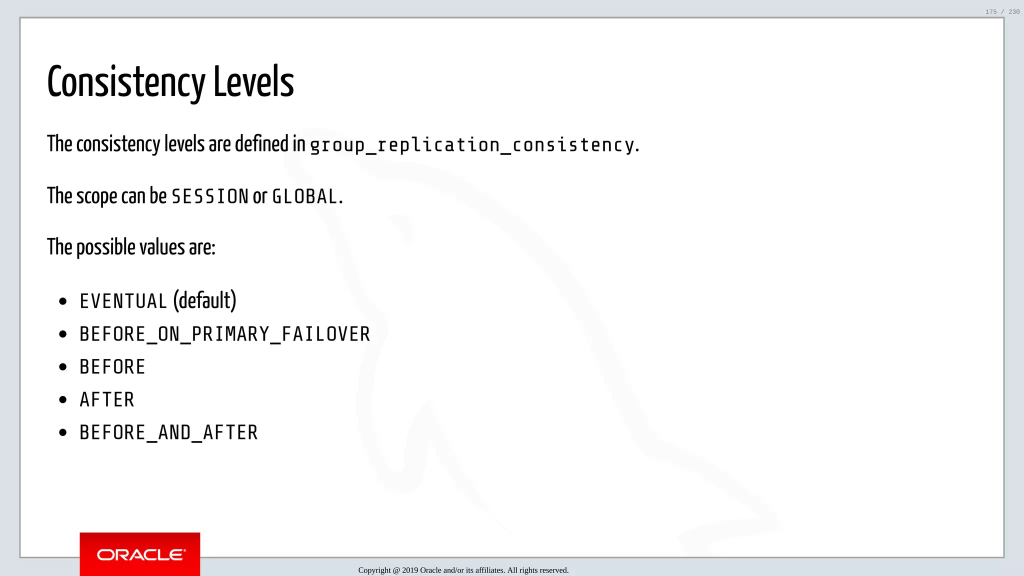 5/25/2019 MySQL InnoDB Cluster and Group Replication in a Nutshell: Hands-On Tutorial ﬁle:///home/fred/workspace/MySQL-InnoDB-Cluster---Nutshell/MySQL InnoDB Cluster - Nutshell.html#226 175/230 Consistency Levels The consistency levels are defined in group_replication_consistency. The scope can be SESSION or GLOBAL. The possible values are: EVENTUAL (default) BEFORE_ON_PRIMARY_FAILOVER BEFORE AFTER BEFORE_AND_AFTER Copyright @ 2019 Oracle and/or its affiliates. All rights reserved. 175 / 230 