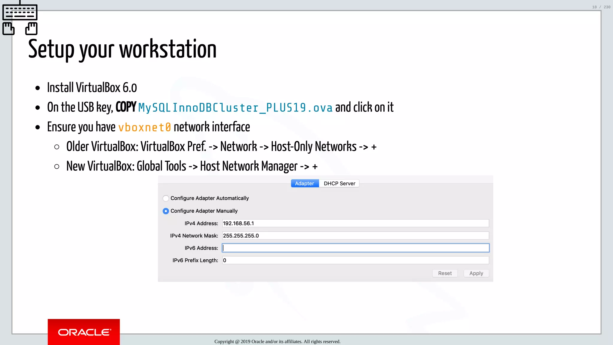 5/25/2019 MySQL InnoDB Cluster and Group Replication in a Nutshell: Hands-On Tutorial ﬁle:///home/fred/workspace/MySQL-InnoDB-Cluster---Nutshell/MySQL InnoDB Cluster - Nutshell.html#226 18/230 Setup your workstation Install VirtualBox 6.0 On the USB key, COPY MySQLInnoDBCluster_PLUS19.ova and click on it Ensure you have vboxnet0 network interface Older VirtualBox: VirtualBox Pref. -> Network -> Host-Only Networks -> + New VirtualBox: Global Tools -> Host Network Manager -> + Copyright @ 2019 Oracle and/or its affiliates. All rights reserved. 18 / 230 