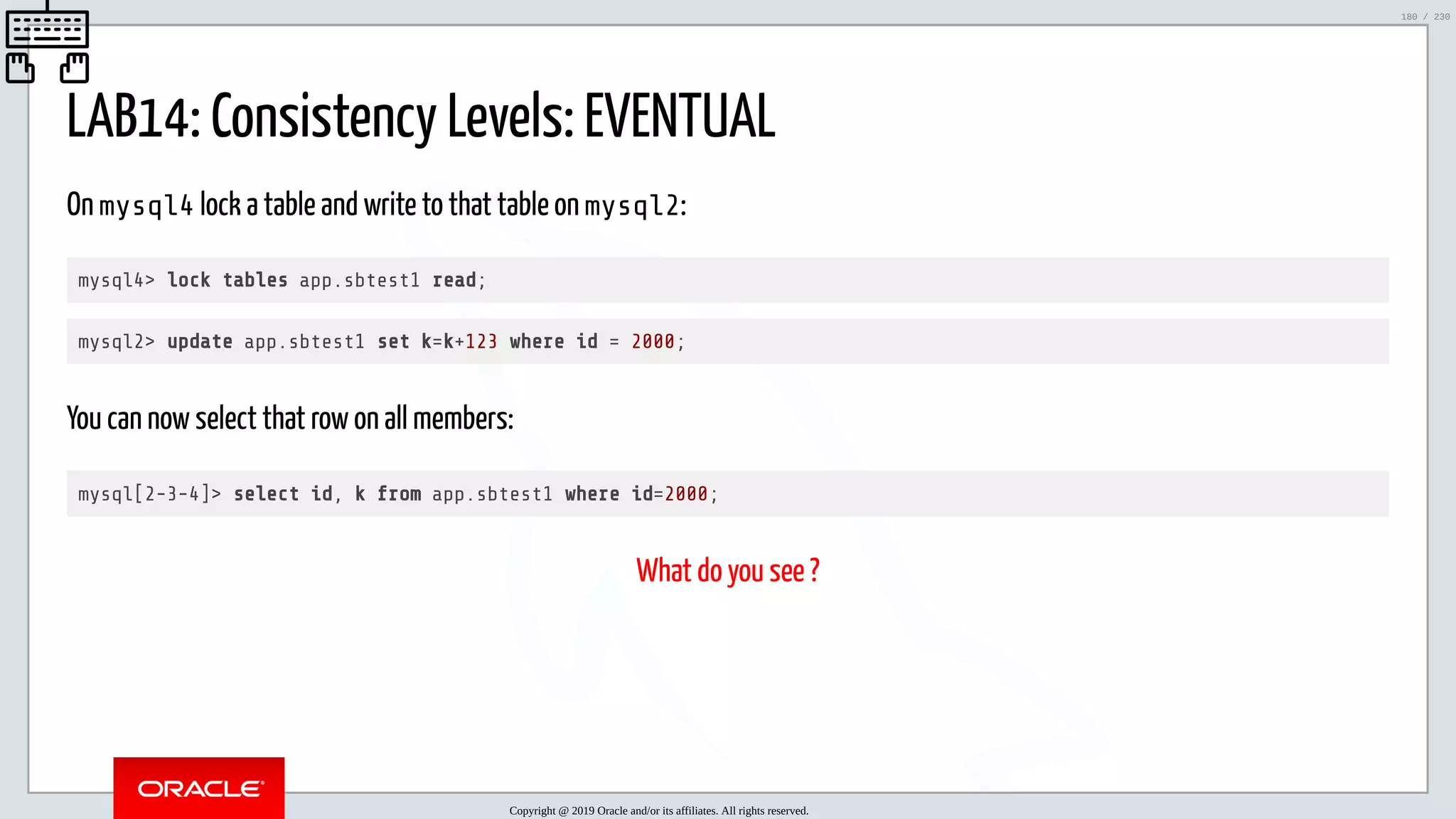 5/25/2019 MySQL InnoDB Cluster and Group Replication in a Nutshell: Hands-On Tutorial ﬁle:///home/fred/workspace/MySQL-InnoDB-Cluster---Nutshell/MySQL InnoDB Cluster - Nutshell.html#226 180/230 LAB14: Consistency Levels: EVENTUAL On mysql4 lock a table and write to that table on mysql2: mysql4> lock tables app.sbtest1 read; mysql2> update app.sbtest1 set k=k+123 where id = 2000; You can now select that row on all members: mysql[2-3-4]> select id, k from app.sbtest1 where id=2000; What do you see ? Copyright @ 2019 Oracle and/or its affiliates. All rights reserved. 180 / 230 