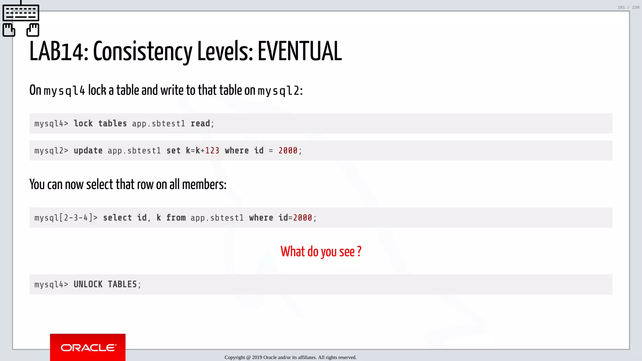 5/25/2019 MySQL InnoDB Cluster and Group Replication in a Nutshell: Hands-On Tutorial ﬁle:///home/fred/workspace/MySQL-InnoDB-Cluster---Nutshell/MySQL InnoDB Cluster - Nutshell.html#226 181/230 LAB14: Consistency Levels: EVENTUAL On mysql4 lock a table and write to that table on mysql2: mysql4> lock tables app.sbtest1 read; mysql2> update app.sbtest1 set k=k+123 where id = 2000; You can now select that row on all members: mysql[2-3-4]> select id, k from app.sbtest1 where id=2000; What do you see ? mysql4> UNLOCK TABLES; Copyright @ 2019 Oracle and/or its affiliates. All rights reserved. 181 / 230 
