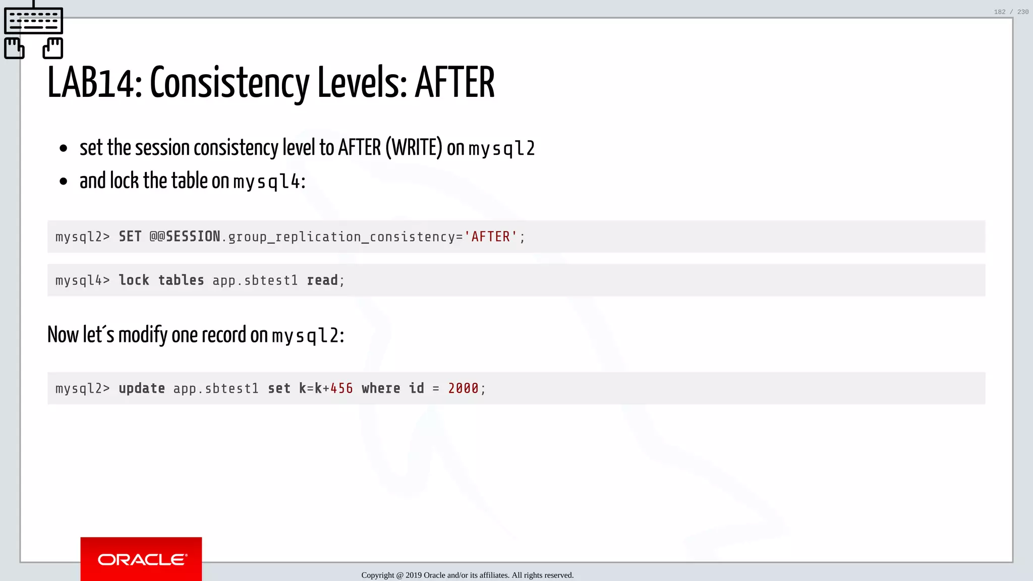 5/25/2019 MySQL InnoDB Cluster and Group Replication in a Nutshell: Hands-On Tutorial ﬁle:///home/fred/workspace/MySQL-InnoDB-Cluster---Nutshell/MySQL InnoDB Cluster - Nutshell.html#226 182/230 LAB14: Consistency Levels: AFTER set the session consistency level to AFTER (WRITE) on mysql2 and lock the table on mysql4: mysql2> SET @@SESSION.group_replication_consistency='AFTER'; mysql4> lock tables app.sbtest1 read; Now let´s modify one record on mysql2: mysql2> update app.sbtest1 set k=k+456 where id = 2000; Copyright @ 2019 Oracle and/or its affiliates. All rights reserved. 182 / 230 
