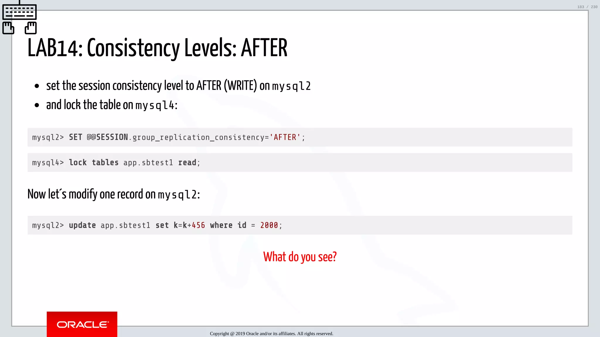 5/25/2019 MySQL InnoDB Cluster and Group Replication in a Nutshell: Hands-On Tutorial ﬁle:///home/fred/workspace/MySQL-InnoDB-Cluster---Nutshell/MySQL InnoDB Cluster - Nutshell.html#226 183/230 LAB14: Consistency Levels: AFTER set the session consistency level to AFTER (WRITE) on mysql2 and lock the table on mysql4: mysql2> SET @@SESSION.group_replication_consistency='AFTER'; mysql4> lock tables app.sbtest1 read; Now let´s modify one record on mysql2: mysql2> update app.sbtest1 set k=k+456 where id = 2000; What do you see? Copyright @ 2019 Oracle and/or its affiliates. All rights reserved. 183 / 230 