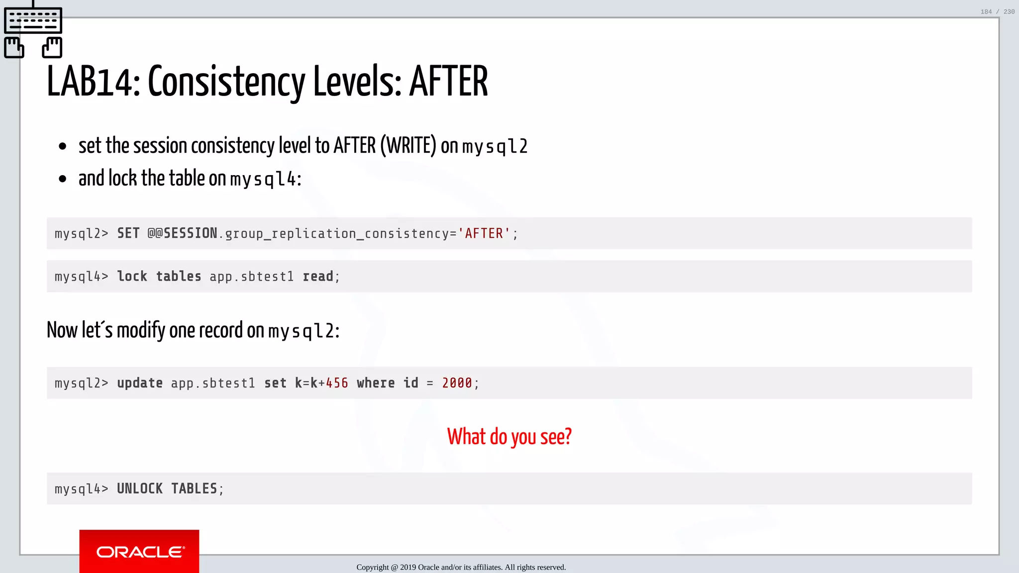 5/25/2019 MySQL InnoDB Cluster and Group Replication in a Nutshell: Hands-On Tutorial ﬁle:///home/fred/workspace/MySQL-InnoDB-Cluster---Nutshell/MySQL InnoDB Cluster - Nutshell.html#226 184/230 LAB14: Consistency Levels: AFTER set the session consistency level to AFTER (WRITE) on mysql2 and lock the table on mysql4: mysql2> SET @@SESSION.group_replication_consistency='AFTER'; mysql4> lock tables app.sbtest1 read; Now let´s modify one record on mysql2: mysql2> update app.sbtest1 set k=k+456 where id = 2000; What do you see? mysql4> UNLOCK TABLES; Copyright @ 2019 Oracle and/or its affiliates. All rights reserved. 184 / 230 
