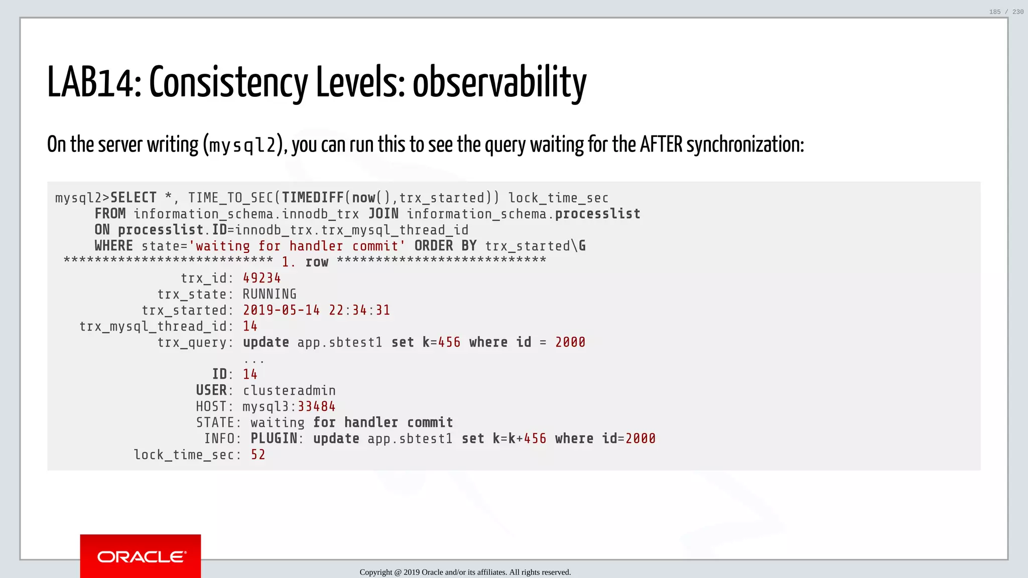 5/25/2019 MySQL InnoDB Cluster and Group Replication in a Nutshell: Hands-On Tutorial ﬁle:///home/fred/workspace/MySQL-InnoDB-Cluster---Nutshell/MySQL InnoDB Cluster - Nutshell.html#226 185/230 LAB14: Consistency Levels: observability On the server writing (mysql2), you can run this to see the query waiting for the AFTER synchronization: mysql2>SELECT *, TIME_TO_SEC(TIMEDIFF(now(),trx_started)) lock_time_sec FROM information_schema.innodb_trx JOIN information_schema.processlist ON processlist.ID=innodb_trx.trx_mysql_thread_id WHERE state='waiting for handler commit' ORDER BY trx_startedG *************************** 1. row *************************** trx_id: 49234 trx_state: RUNNING trx_started: 2019-05-14 22:34:31 trx_mysql_thread_id: 14 trx_query: update app.sbtest1 set k=456 where id = 2000 ... ID: 14 USER: clusteradmin HOST: mysql3:33484 STATE: waiting for handler commit INFO: PLUGIN: update app.sbtest1 set k=k+456 where id=2000 lock_time_sec: 52 Copyright @ 2019 Oracle and/or its affiliates. All rights reserved. 185 / 230 