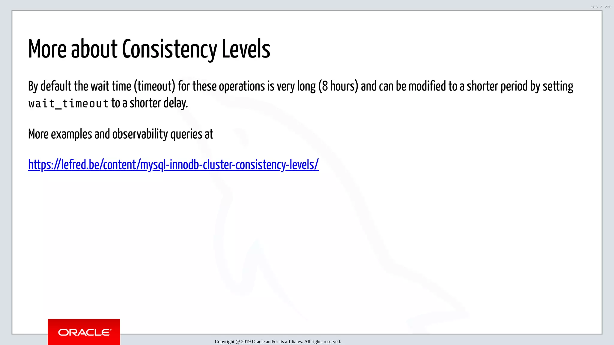 5/25/2019 MySQL InnoDB Cluster and Group Replication in a Nutshell: Hands-On Tutorial ﬁle:///home/fred/workspace/MySQL-InnoDB-Cluster---Nutshell/MySQL InnoDB Cluster - Nutshell.html#226 186/230 More about Consistency Levels By default the wait time (timeout) for these operations is very long (8 hours) and can be modified to a shorter period by setting wait_timeout to a shorter delay. More examples and observability queries at https://lefred.be/content/mysql-innodb-cluster-consistency-levels/ Copyright @ 2019 Oracle and/or its affiliates. All rights reserved. 186 / 230 