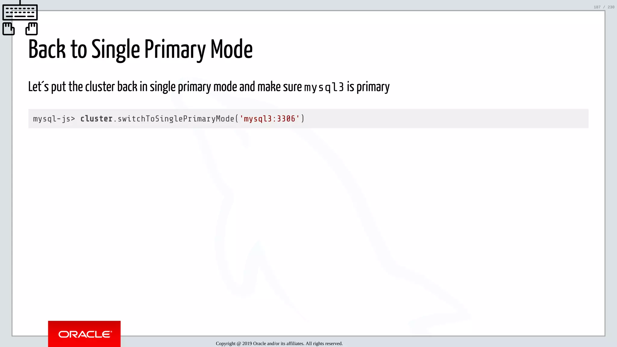 5/25/2019 MySQL InnoDB Cluster and Group Replication in a Nutshell: Hands-On Tutorial ﬁle:///home/fred/workspace/MySQL-InnoDB-Cluster---Nutshell/MySQL InnoDB Cluster - Nutshell.html#226 187/230 Back to Single Primary Mode Let´s put the cluster back in single primary mode and make sure mysql3 is primary mysql-js> cluster.switchToSinglePrimaryMode('mysql3:3306') Copyright @ 2019 Oracle and/or its affiliates. All rights reserved. 187 / 230 