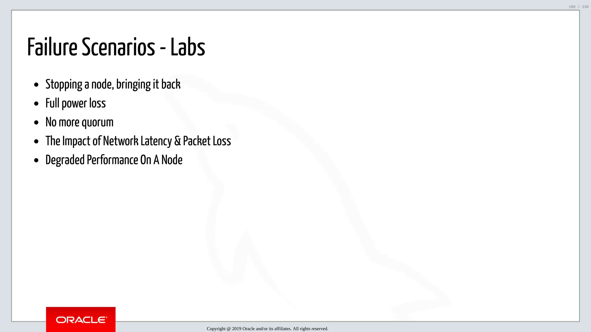 5/25/2019 MySQL InnoDB Cluster and Group Replication in a Nutshell: Hands-On Tutorial ﬁle:///home/fred/workspace/MySQL-InnoDB-Cluster---Nutshell/MySQL InnoDB Cluster - Nutshell.html#226 189/230 Failure Scenarios - Labs Stopping a node, bringing it back Full power loss No more quorum The Impact of Network Latency & Packet Loss Degraded Performance On A Node Copyright @ 2019 Oracle and/or its affiliates. All rights reserved. 189 / 230 