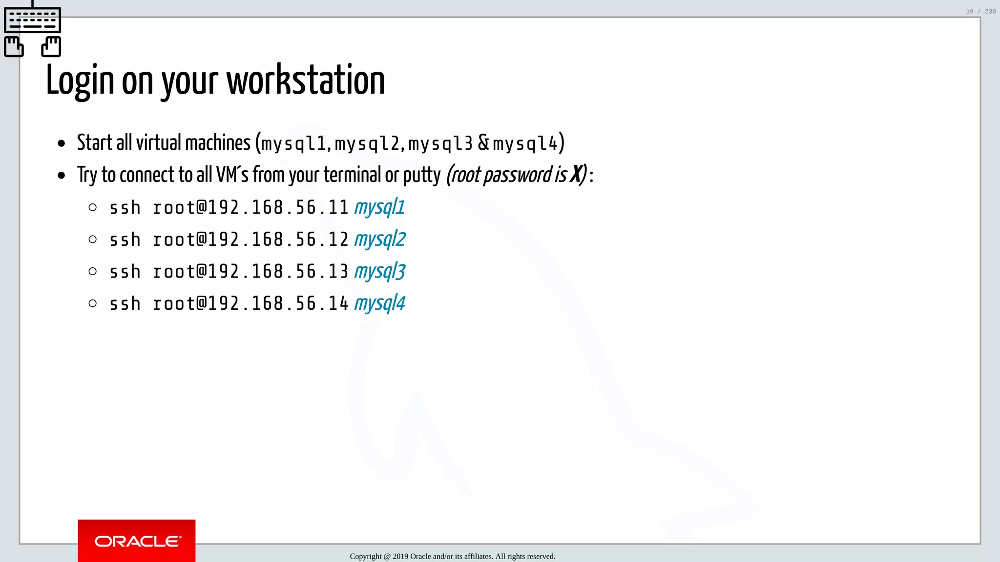 5/25/2019 MySQL InnoDB Cluster and Group Replication in a Nutshell: Hands-On Tutorial ﬁle:///home/fred/workspace/MySQL-InnoDB-Cluster---Nutshell/MySQL InnoDB Cluster - Nutshell.html#226 19/230 Login on your workstation Start all virtual machines (mysql1, mysql2, mysql3 & mysql4) Try to connect to all VM´s from your terminal or putty (root password is X) : ssh root@192.168.56.11 mysql1 ssh root@192.168.56.12 mysql2 ssh root@192.168.56.13 mysql3 ssh root@192.168.56.14 mysql4 Copyright @ 2019 Oracle and/or its affiliates. All rights reserved. 19 / 230 