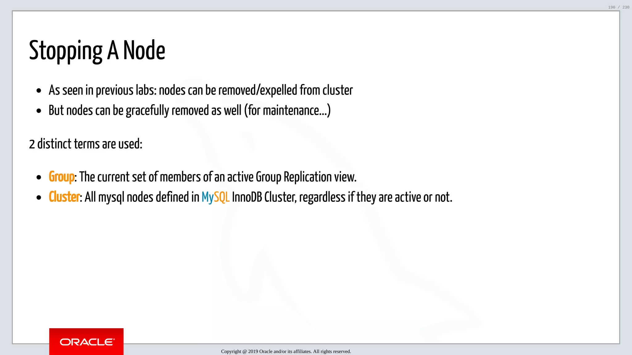 5/25/2019 MySQL InnoDB Cluster and Group Replication in a Nutshell: Hands-On Tutorial ﬁle:///home/fred/workspace/MySQL-InnoDB-Cluster---Nutshell/MySQL InnoDB Cluster - Nutshell.html#226 190/230 Stopping A Node As seen in previous labs: nodes can be removed/expelled from cluster But nodes can be gracefully removed as well (for maintenance...) 2 distinct terms are used: Group: The current set of members of an active Group Replication view. Cluster: All mysql nodes defined in MySQL InnoDB Cluster, regardless if they are active or not. Copyright @ 2019 Oracle and/or its affiliates. All rights reserved. 190 / 230 