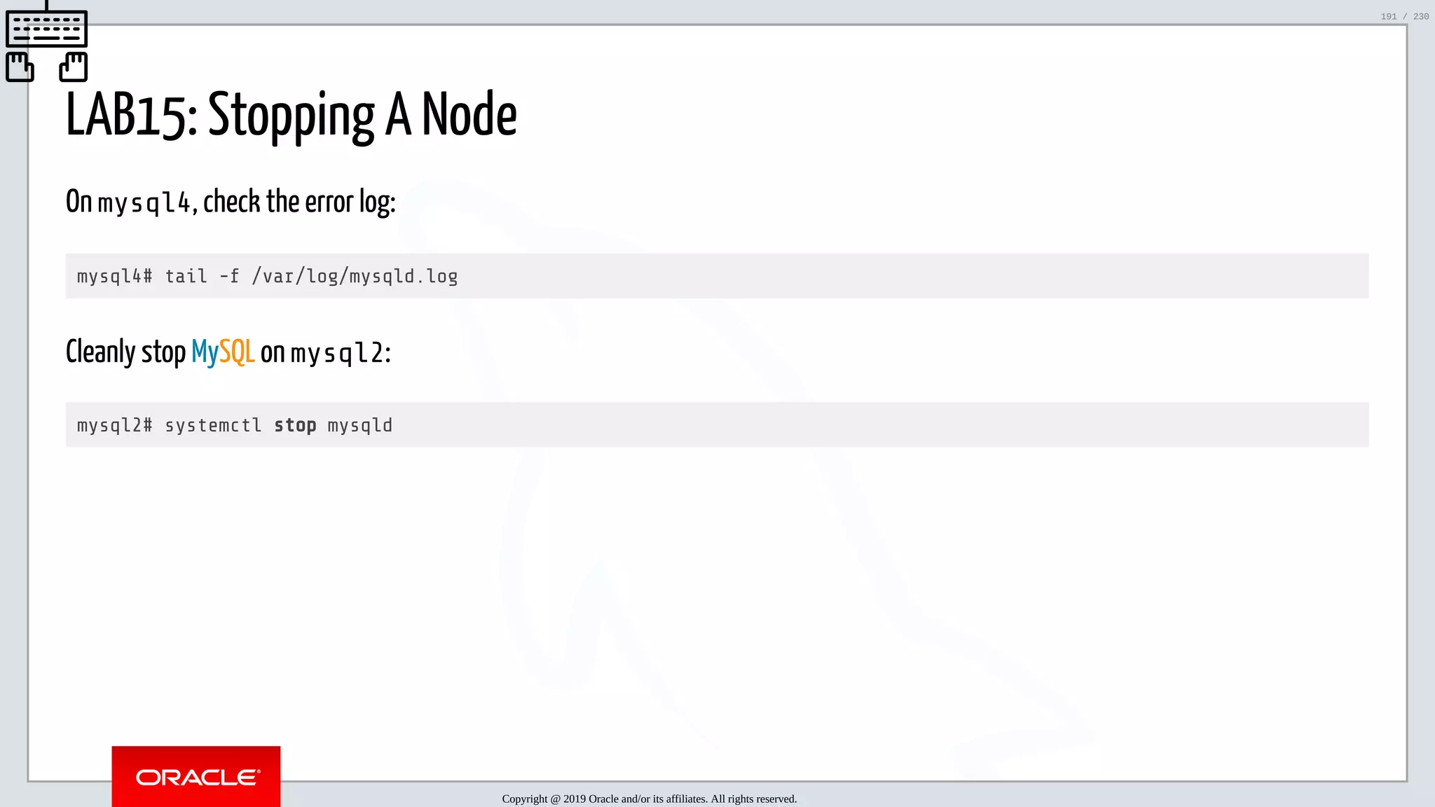 5/25/2019 MySQL InnoDB Cluster and Group Replication in a Nutshell: Hands-On Tutorial ﬁle:///home/fred/workspace/MySQL-InnoDB-Cluster---Nutshell/MySQL InnoDB Cluster - Nutshell.html#226 191/230 LAB15: Stopping A Node On mysql4, check the error log: mysql4# tail -f /var/log/mysqld.log Cleanly stop MySQL on mysql2: mysql2# systemctl stop mysqld Copyright @ 2019 Oracle and/or its affiliates. All rights reserved. 191 / 230 