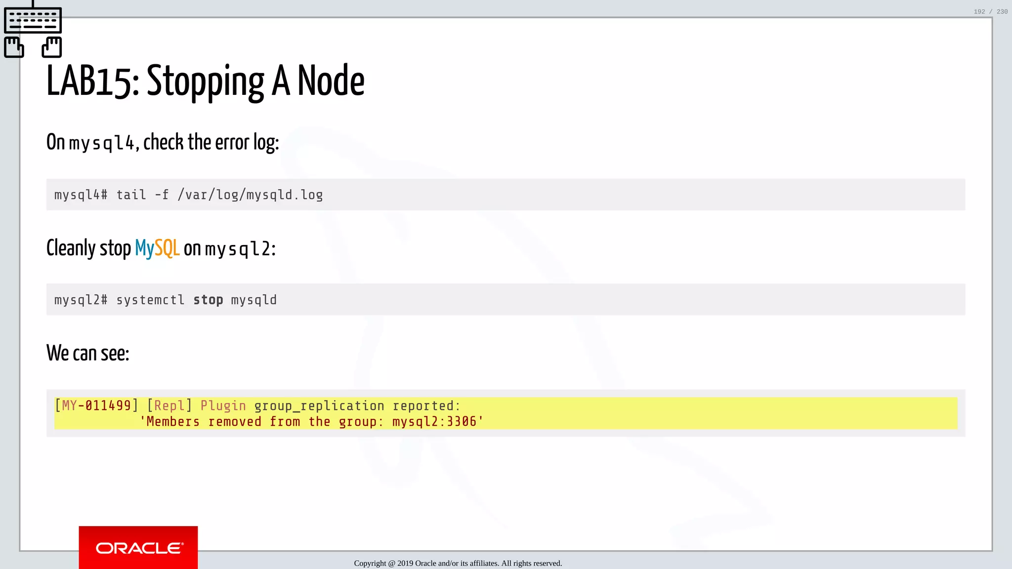 5/25/2019 MySQL InnoDB Cluster and Group Replication in a Nutshell: Hands-On Tutorial ﬁle:///home/fred/workspace/MySQL-InnoDB-Cluster---Nutshell/MySQL InnoDB Cluster - Nutshell.html#226 192/230 LAB15: Stopping A Node On mysql4, check the error log: mysql4# tail -f /var/log/mysqld.log Cleanly stop MySQL on mysql2: mysql2# systemctl stop mysqld We can see: [MY-011499] [Repl] Plugin group_replication reported: 'Members removed from the group: mysql2:3306' Copyright @ 2019 Oracle and/or its affiliates. All rights reserved. 192 / 230 