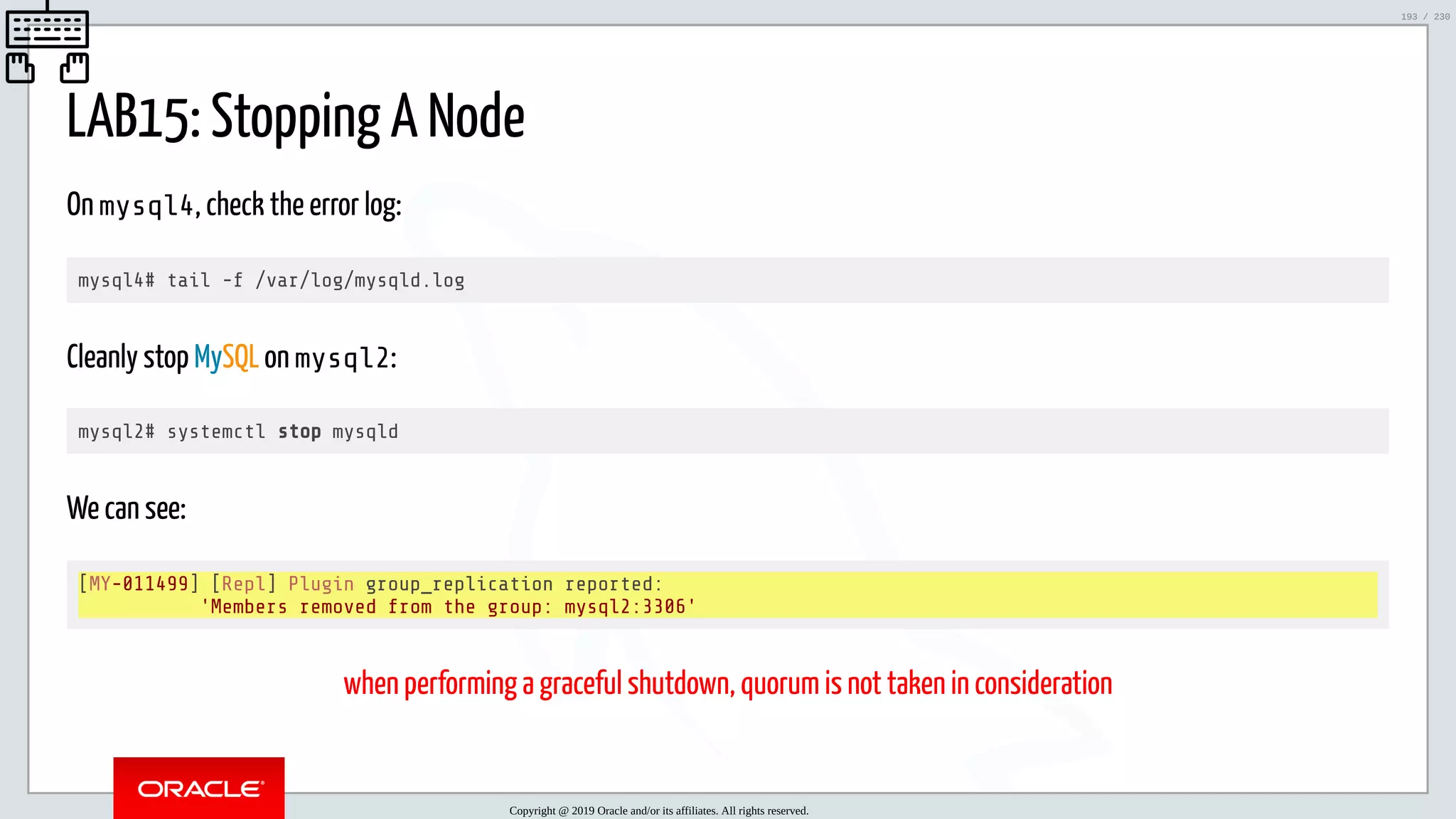 5/25/2019 MySQL InnoDB Cluster and Group Replication in a Nutshell: Hands-On Tutorial ﬁle:///home/fred/workspace/MySQL-InnoDB-Cluster---Nutshell/MySQL InnoDB Cluster - Nutshell.html#226 193/230 LAB15: Stopping A Node On mysql4, check the error log: mysql4# tail -f /var/log/mysqld.log Cleanly stop MySQL on mysql2: mysql2# systemctl stop mysqld We can see: [MY-011499] [Repl] Plugin group_replication reported: 'Members removed from the group: mysql2:3306' when performing a graceful shutdown, quorum is not taken in consideration Copyright @ 2019 Oracle and/or its affiliates. All rights reserved. 193 / 230 