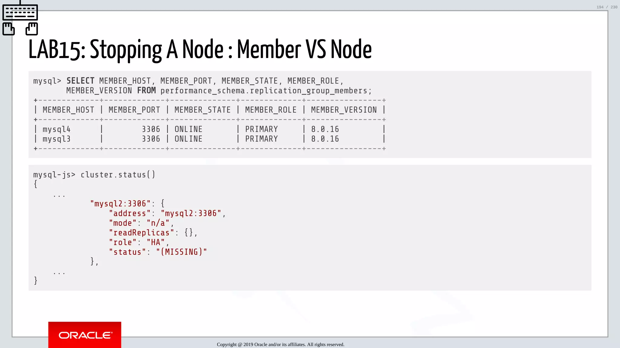 5/25/2019 MySQL InnoDB Cluster and Group Replication in a Nutshell: Hands-On Tutorial ﬁle:///home/fred/workspace/MySQL-InnoDB-Cluster---Nutshell/MySQL InnoDB Cluster - Nutshell.html#226 194/230 LAB15: Stopping A Node : Member VS Node mysql> SELECT MEMBER_HOST, MEMBER_PORT, MEMBER_STATE, MEMBER_ROLE, MEMBER_VERSION FROM performance_schema.replication_group_members; +-------------+-------------+--------------+-------------+----------------+ | MEMBER_HOST | MEMBER_PORT | MEMBER_STATE | MEMBER_ROLE | MEMBER_VERSION | +-------------+-------------+--------------+-------------+----------------+ | mysql4 | 3306 | ONLINE | PRIMARY | 8.0.16 | | mysql3 | 3306 | ONLINE | PRIMARY | 8.0.16 | +-------------+-------------+--------------+-------------+----------------+ mysql-js> cluster.status() { ... "mysql2:3306": { "address": "mysql2:3306", "mode": "n/a", "readReplicas": {}, "role": "HA", "status": "(MISSING)" }, ... } Copyright @ 2019 Oracle and/or its affiliates. All rights reserved. 194 / 230 