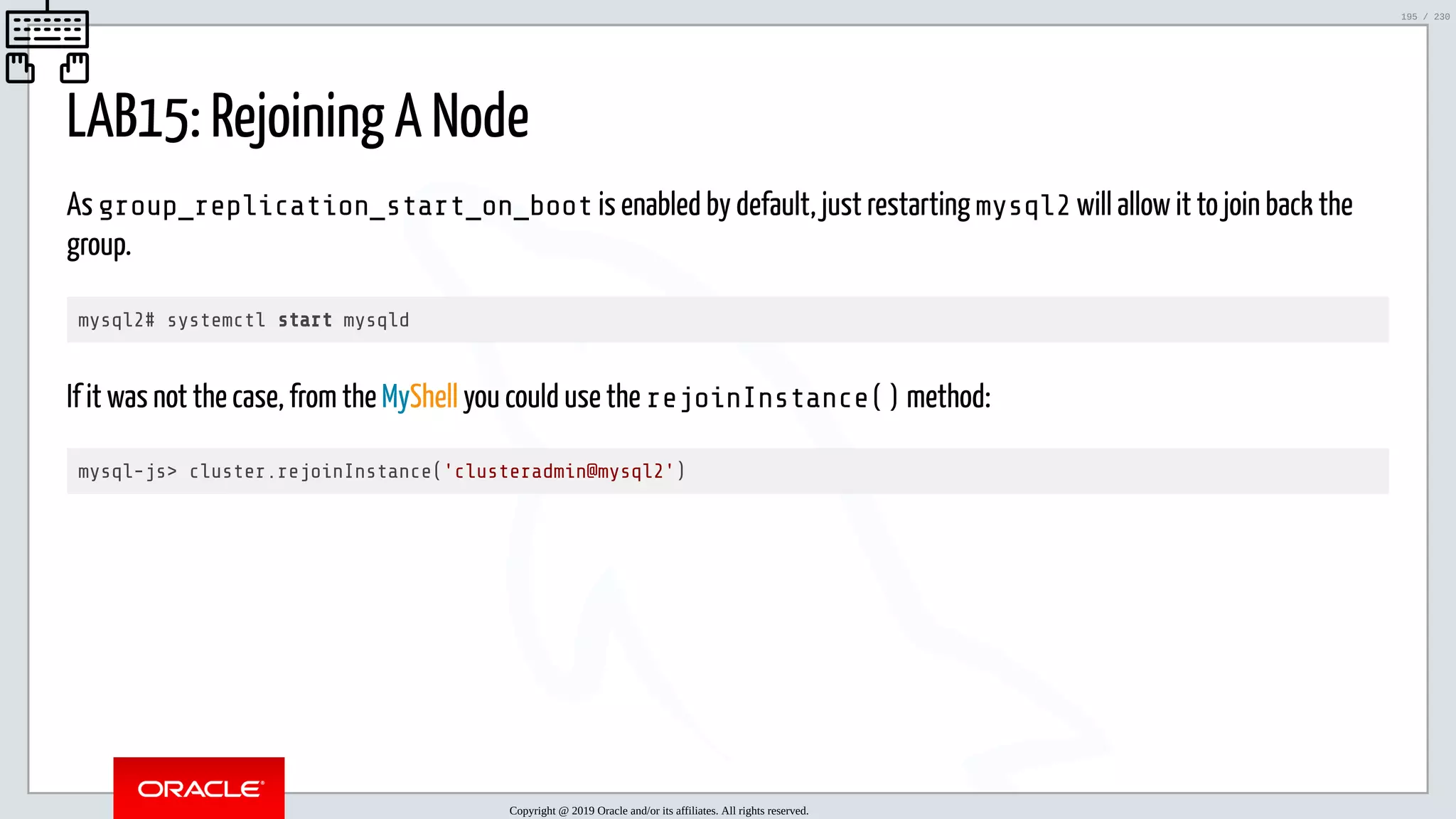 5/25/2019 MySQL InnoDB Cluster and Group Replication in a Nutshell: Hands-On Tutorial ﬁle:///home/fred/workspace/MySQL-InnoDB-Cluster---Nutshell/MySQL InnoDB Cluster - Nutshell.html#226 195/230 LAB15: Rejoining A Node As group_replication_start_on_boot is enabled by default, just restarting mysql2 will allow it to join back the group. mysql2# systemctl start mysqld If it was not the case, from the MyShell you could use the rejoinInstance() method: mysql-js> cluster.rejoinInstance('clusteradmin@mysql2') Copyright @ 2019 Oracle and/or its affiliates. All rights reserved. 195 / 230 