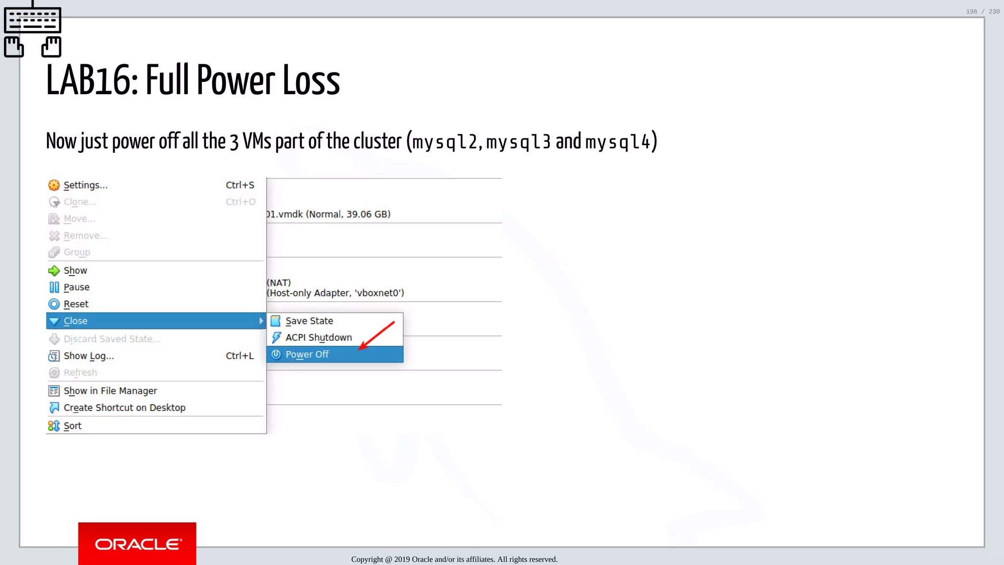 5/25/2019 MySQL InnoDB Cluster and Group Replication in a Nutshell: Hands-On Tutorial ﬁle:///home/fred/workspace/MySQL-InnoDB-Cluster---Nutshell/MySQL InnoDB Cluster - Nutshell.html#226 196/230 LAB16: Full Power Loss Now just power off all the 3 VMs part of the cluster (mysql2, mysql3 and mysql4) Copyright @ 2019 Oracle and/or its affiliates. All rights reserved. 196 / 230 