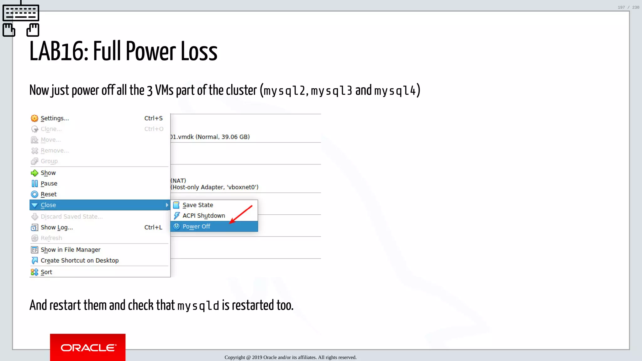 5/25/2019 MySQL InnoDB Cluster and Group Replication in a Nutshell: Hands-On Tutorial ﬁle:///home/fred/workspace/MySQL-InnoDB-Cluster---Nutshell/MySQL InnoDB Cluster - Nutshell.html#226 197/230 LAB16: Full Power Loss Now just power off all the 3 VMs part of the cluster (mysql2, mysql3 and mysql4) And restart them and check that mysqld is restarted too. Copyright @ 2019 Oracle and/or its affiliates. All rights reserved. 197 / 230 