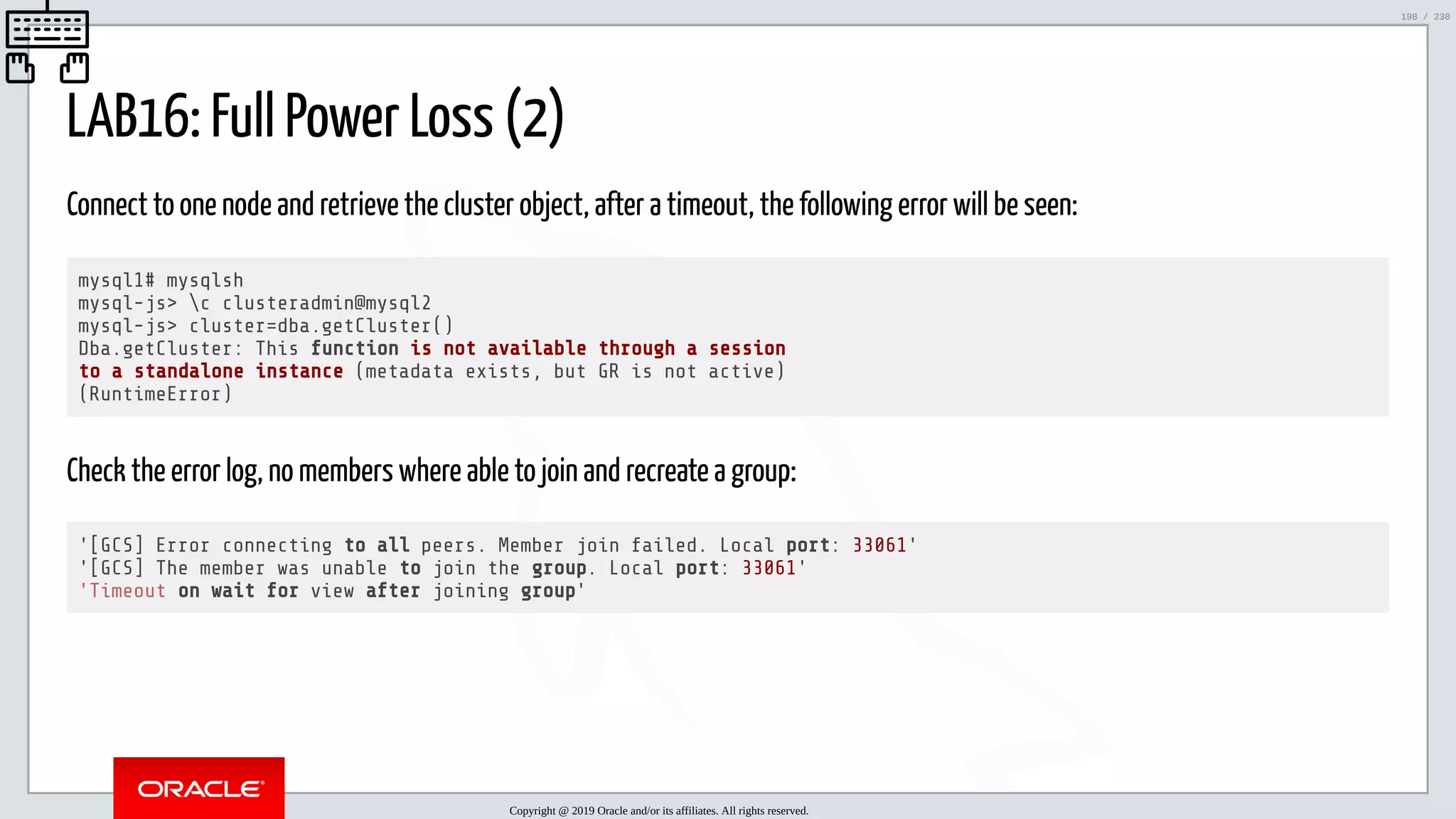 5/25/2019 MySQL InnoDB Cluster and Group Replication in a Nutshell: Hands-On Tutorial ﬁle:///home/fred/workspace/MySQL-InnoDB-Cluster---Nutshell/MySQL InnoDB Cluster - Nutshell.html#226 198/230 LAB16: Full Power Loss (2) Connect to one node and retrieve the cluster object, after a timeout, the following error will be seen: mysql1# mysqlsh mysql-js> c clusteradmin@mysql2 mysql-js> cluster=dba.getCluster() Dba.getCluster: This function is not available through a session to a standalone instance (metadata exists, but GR is not active) (RuntimeError) Check the error log, no members where able to join and recreate a group: '[GCS] Error connecting to all peers. Member join failed. Local port: 33061' '[GCS] The member was unable to join the group. Local port: 33061' 'Timeout on wait for view after joining group' Copyright @ 2019 Oracle and/or its affiliates. All rights reserved. 198 / 230 
